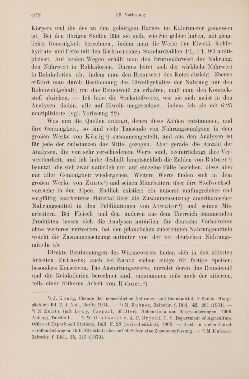 Körpers und die des zu ihm gehörigen Harnes im Kalorimeter gemessen ist. Bei den übrigen Stoffen läßt sie sich, wie Sie gehört haben, mit ziem- licher Genauigkeit berechnen, indem man die Werte für Eiweiß, Kohle- hydrate und Fette mit den Rubnerschen Standardzahlen 41, 41, 9°3 multi- pliziert. Auf beiden Wegen erhält man den Bruttonährwert der Nahrung, den Nährwert in Rohkalorien. Daraus leitet sich der wirkliche Nährwert in Reinkalorien ab, indem man den Brennwert des Kotes abzieht. Ebenso erfährt man durch Bestimmung des Eiweißgehaltes der Nahrung nur den Roheiweißgehalt; um das Reineiweiß zu erhalten, muß man den Kotstick- stoff abziehen. — Ich habe die Stickstoffwerte, wie sie sich meist in den Analysen finden, alle auf Eiweiß umgerechnet, indem ich sie mit 6°25 multiplizierte (vgl. Vorlesung 22). Was nun die Quellen anlangt, denen diese Zahlen entstammen, und ihre Genauigkeit, so: sind viele Tausende von Nahrungsanalysen in dem großen Werke von König!) zusammengestellt, und aus den Analysen ist für jede der Substanzen das Mittel gezogen. Aber gerade die Anzahl der Analysen, die von sehr verschiedenem Werte sind, beeinträchtigt ihre Ver- wertbarkeit, und ich habe deshalb hauptsächlich die Zahlen von Rubner’) benutzt, die sich zwar natürlich nur auf einzelne Fälle beziehen, diese aber mit aller Genauigkeit wiedergeben. Weitere Werte finden sich in dem großen Werke von Zuntz?3) und seinen Mitarbeitern über ihre Stoffwechsel- versuche in den Alpen. Endlich existiert ein äußerst umfangreiches und sorgfältig bearbeitetes Material über die Zusammensetzung amerikanischer Nahrungsmittel in den Publikationen von Atwater‘) und seinen Mit- arbeitern. Bei Fleisch und den anderen aus dem Tierreich stammenden Produkten lassen sich die Analysen natürlich für deutsche Verhältnisse ohne weiteres verwerten, bei den pflanzlichen zubereiteten Nahrungsmitteln weicht die Zusammensetzung mitunter von der bei deutschen Nahrungs- mitteln ab. Direkte Bestimmungen des Wärmewertes finden sich in den zitierten Arbeiten Rubners; auch bei Zuntz stehen einige für fertige Speisen, besonders Konserven. Die Ausnutzungswerte, mittelst deren das Reineiweiß und die Reinkalorien berechnet sind, entstammen teils auch der zitierten, teils einer früheren Arbeit von Rubner.&gt;) ') J. König, Chemie der menschlichen Nahrungs- und Genußmittel, 2 Bände. Haupt- sächlich Bd. 2, 4. Aufl., Berlin 1904. — ?)M. Rubner, Zeitschr. f. Biol., 42, 261 (1901). — 3) N. Zuntz (mit Löwy, Caspari, Müller), Höhenklima und Bergwanderungen, 1906, Anhang, Tabelle I. — *) W.O. Atwater u.A.P. Bryant, U. S. Department of Agriculture, Office of Experiment Stations, Bull. N. 28 (revised edition), 1902. — Auch in vielen Einzel- veröffentlichungen. Bull. 28 enthält aber auf 59 Seiten eine Zusammenfassung. — °)M.Rubner, Zeitschr. £. Biol., 15, 115 (1879).