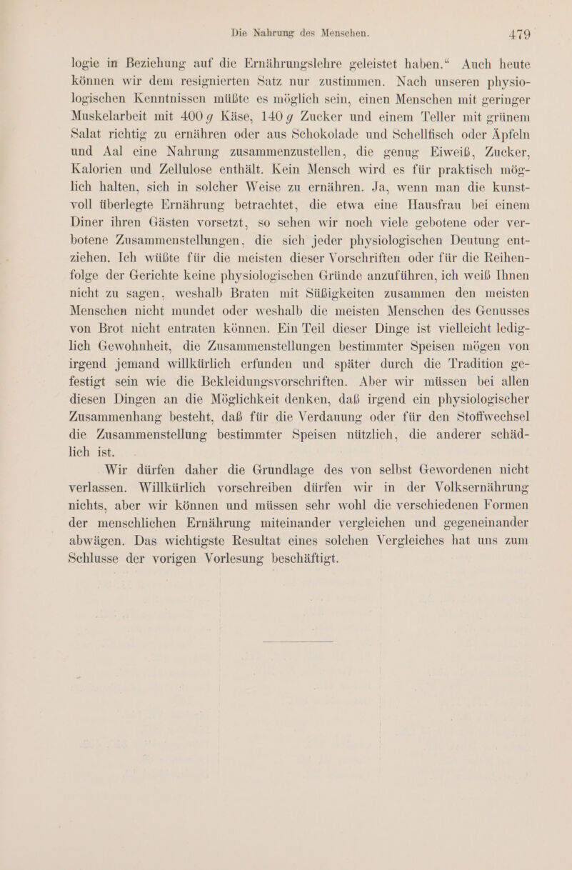 logie in Beziehung auf die Ernährungslehre geleistet haben.“ Auch heute können wir dem resignierten Satz nur zustimmen. Nach unseren physio- logischen Kenntnissen müßte es möglich sein, einen Menschen mit geringer Muskelarbeit mit 400 9 Käse, 140 9 Zucker und einem Teller mit grünem Salat richtig zu ernähren oder aus Schokolade und Schellfisch oder Äpfeln und Aal eine Nahrung zusammenzustellen, die genug Eiweiß, Zucker, Kalorien und Zellulose enthält. Kein Mensch wird es für praktisch mög- lich halten, sich in solcher Weise zu ernähren. Ja, wenn man die kunst- voll überlegte Ernährung betrachtet, die etwa eine Hausfrau bei einem Diner ihren Gästen vorsetzt, so sehen wir noch viele gebotene oder ver- botene Zusammenstellungen, die sich jeder physiologischen Deutung ent- ziehen. Ich wüßte für die meisten dieser Vorschriften oder für die Reihen- folge der Gerichte keine physiologischen Gründe anzuführen, ich weiß Ihnen nicht zu sagen, weshalb Braten mit Süßigkeiten zusammen den meisten Menschen nicht mundet oder weshalb die meisten Menschen des Genusses von Brot nicht entraten können. Ein Teil dieser Dinge ist vielleicht ledig- lich Gewohnheit, die Zusammenstellungen bestimmter Speisen mögen von irgend jemand willkürlich erfunden und später durch die Tradition ge- festigt sein wie die Bekleidungsvorschriften. Aber wir müssen bei allen diesen Dingen an die Möglichkeit denken, daß irgend ein physiologischer Zusammenhang besteht, daß für die Verdauung oder für den Stoffwechsel die Zusammenstellung bestimmter Speisen nützlich, die anderer schäd- lich ist. Wir dürfen daher die Grundlage des von selbst Gewordenen nicht verlassen. Willkürlich vorschreiben dürfen wir in der Volksernährung nichts, aber wir können und müssen sehr wohl die verschiedenen Formen der menschlichen Ernährung miteinander vergleichen und gegeneinander abwägen. Das wichtigste Resultat eines solchen Vergleiches hat uns zum Schlusse der vorigen Vorlesung beschäftigt.