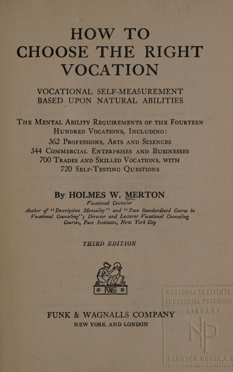 HOW TO CHOOSE THE RIGHT VOCATION VOCATIONAL SELF-MEASUREMENT BASED UPON NATURAL ABILITIES THE MENTAL ABILITY REQUIREMENTS OF THE FOURTEEN HUNDRED VocaTIONs, INCLUDING: 362 PRoFESSIONS, ARTS AND SCIENCES 344 CoMMERCIAL ENTERPRISES AND BUSINESSES 700 TRADES AND SKILLED VOCATIONS, WITH 720 Sev_r-TEsTING QUESTIONS By HOLMES W. MERTON Vocational Counselor Author of ‘* Descriptive Mentality’? and ** Pace Standardized Course in Vocational Counseling’’; Director and Lecturer Vocational Counseling Courses, Pace Institutes, New York City THIED EDITION FUNK &amp; WAGNALLS COMPANY NEW YORK AND LONDON CCCECce CECCECEC