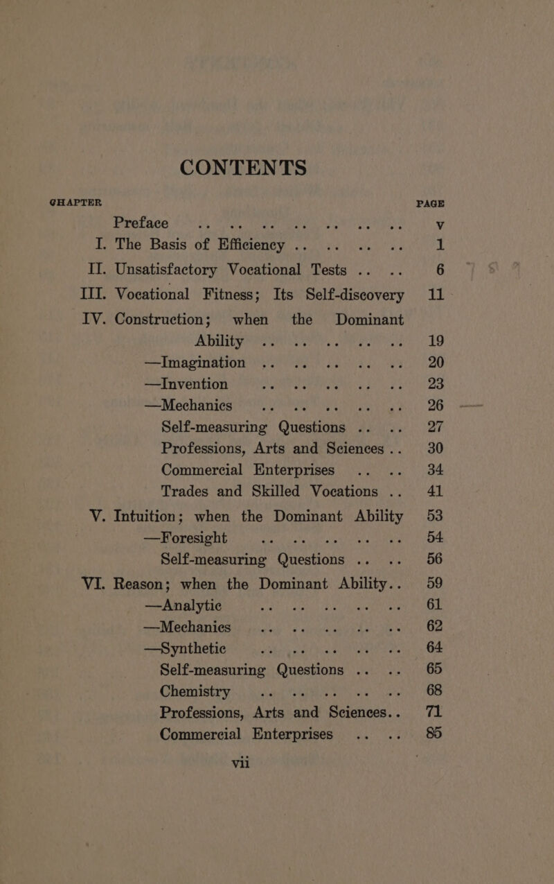 CONTENTS GHAPTER Preface I. The Basis of Efficiency . II. Unsatisfactory Vocational Tests .. III. Vocational Fitness; Its Self-discovery IV. Construction; when the Dominant Ability —Imagination —TInvention —Mechanies Pe Self-measuring Questions . Professions, Arts and Sciences .. Commercial Enterprises » Trades and Skilled Vocations .. V. Intuition; when the Dominant Ability —Foresight aintiwtate Self-measuring Questions .. .. VI. Reason; when the Dominant Ability.. —Analytic —Mechanies —Synthetic sR ANOS Self-measuring Questions .. Chemistry : Professions, Arts and Seine! ; Commercial Enterprises vil