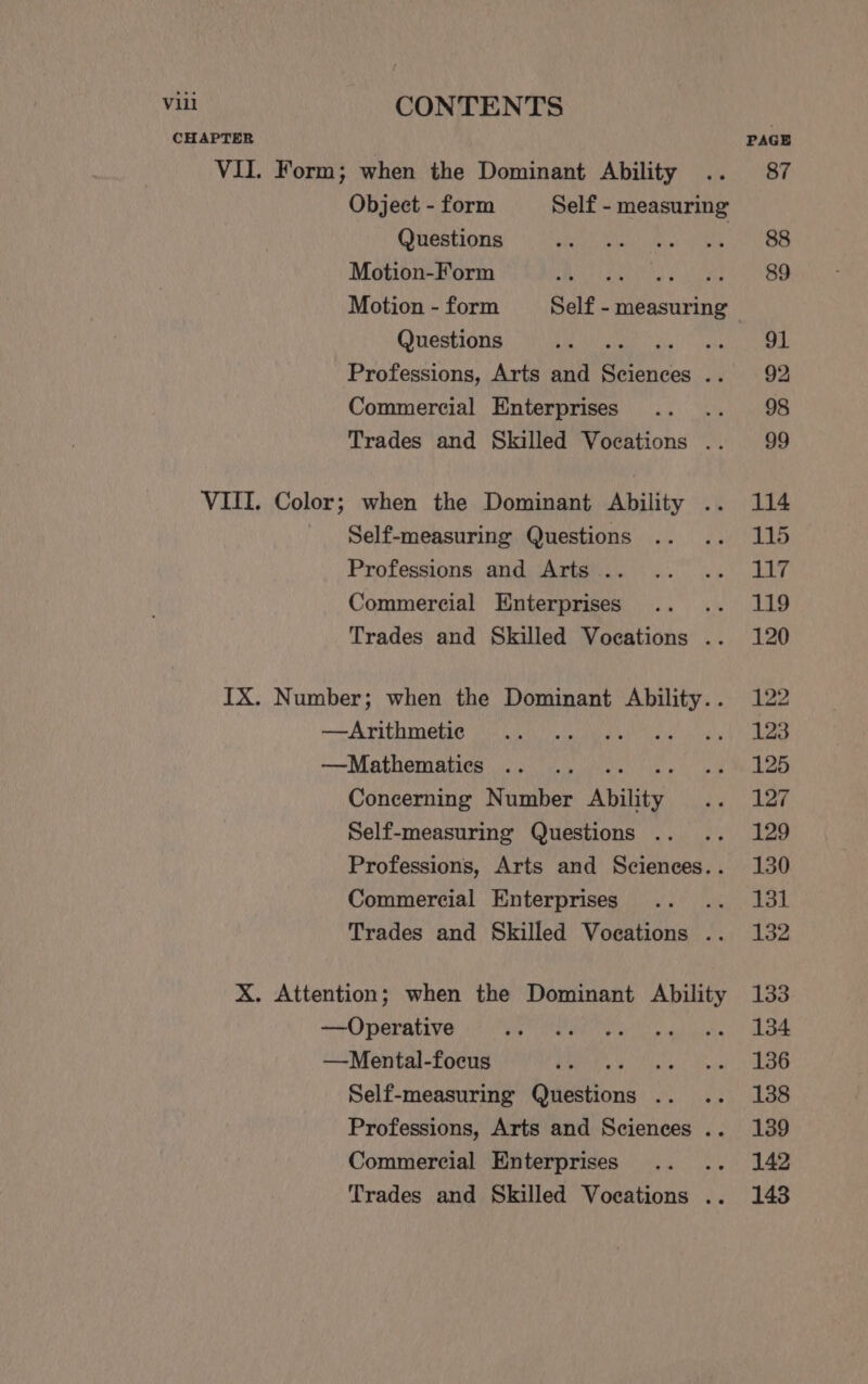 CHAPTER PAGE VII. Form; when the Dominant Ability .. 87 Object - form Self - measuring Questions SEN Ark ae NO Motion-Form BBA SESW Tha pulls an te Motion - form Self - measuring Questions Ls By) cca ae Professions, Arts and eee yy RQ Commercial Enterprises .. .. 98 Trades and Skilled Vocations .. 99 VIII. Color; when the Dominant Ability .. 114 Self-measuring Questions .. .. 115 Professions) angdiiArigvics )5 26) LIT Commercial Enterprises .. .. 119 Trades and Skilled Vocations .. 120 IX. Number; when the Dominant Ability.. 122 me A PIT ORSG ia Un IV tiga! aly Psa —Mathematies .. .. 24 LOG Concerning Number Ability. pyc aaan Self-measuring Questions .. .. 129 Professions, Arts and Sciences.. 130 Commercial Enterprises .. .. 131 Trades and Skilled Voeations .. 132 X. Attention; when the Dominant Ability 133 —Operative Hy TERR aM ee args 9 sud poeta (ik Aha —NMental-focus 1! 48 RRL eae SPW pe Self-measuring Questions .. .. 138 Professions, Arts and Sciences .. 139 Commercial Enterprises .. .. 142 Trades and Skilled Voeations .. 148