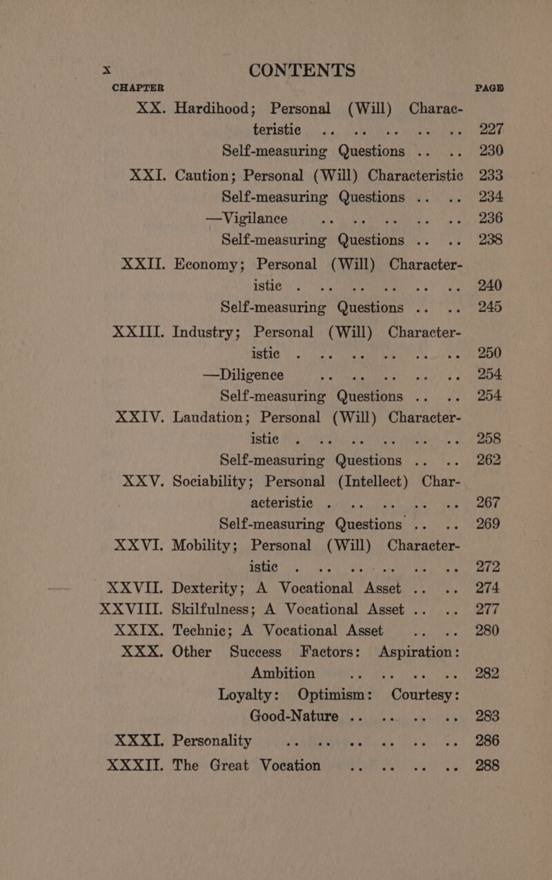teristic 5 hie Self-measuring deen ee Caution; Personal (Will) Characteristic Self-measuring Questions . —Vigilance ‘ ae Self-measuring Onebane af Economy; Personal (Will) Character- istic ie Self-measuring Questions .. Industry; Personal (Will) Character- istic 4 Shan ae —Diligence Sees Self-measuring Questions .. Laudation; Personal (Will) Character- istic CES oo Self-measuring Questions .. Sociability; Personal (Intellect) Char- acteristic te) Mane Self-measuring Crestante 7 Mobility; Personal (Will) Character- istic din Dexterity; A Voenent ee a Skilfulness; A Vocational Asset .. Technic; A Vocational Asset Other Success Factors: Aspiration: Ambition ed PRD eres Loyalty: Optimism: Courtesy: Good-Nature .. Personality Reet hy ome The Great Vocation LE hele ARS PAGH 227 230 233 234 236 238 240 245 250 204 204 258 262 267 269 272 274 277 280 282 283 286 288