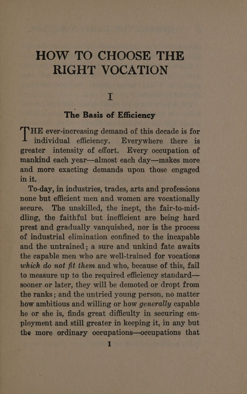 HOW TO CHOOSE THE RIGHT VOCATION I The Basis of Efficiency HE ever-increasing demand of this decade is for individual efficiency. Everywhere there is greater intensity of effort. Every occupation of mankind each year—almost each day—makes more and more exacting demands upon those engaged in it. To-day, in industries, trades, arts and professions none but efficient men and women are vocationally secure. The unskilled, the inept, the fair-to-mid- dling, the faithful but inefficient are being hard prest and gradually vanquished, nor is the process of industrial elimination confined to the incapable and the untrained; a sure and unkind fate awaits the capable men who are well-trained for vocations which do not fit them and who, because of this, fail to measure up to the required efficiency standard— sooner.or later, they will be demoted or dropt from the ranks ; and the untried young person, no matter how ambitious and willing or how generally capable he or she is, finds great difficulty in securing em- ployment and still greater in keeping it, in any but the more ordinary occupations—occupations that