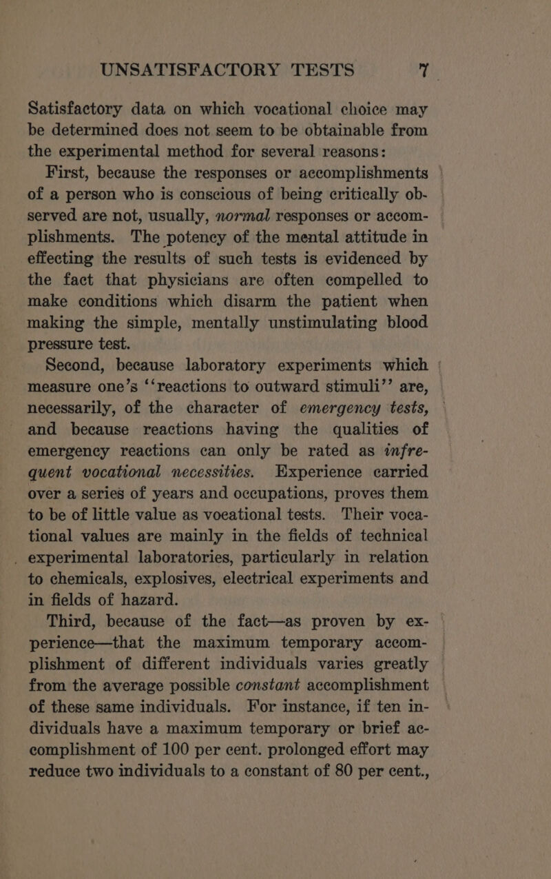 UNSATISFACTORY TESTS Ty Satisfactory data on which vocational choice may be determined does not seem to be obtainable from the experimental method for several reasons: First, because the responses or accomplishments of a person who is conscious of being critically ob- served are not, usually, normal responses or accom- plishments. The potency of the mental attitude in effecting the results of such tests is evidenced by the fact that physicians are often compelled to make conditions which disarm the patient when making the simple, mentally unstimulating blood pressure test. Second, because laboratory experiments which ° measure one’s ‘‘reactions to outward stimuli’’ are, necessarily, of the character of emergency tests, and because reactions having the qualities of emergency reactions can only be rated as infre- quent vocational necessities. Experience carried over a series of years and occupations, proves them to be of little value as voeational tests. Their voca- tional values are mainly in the fields of technical _ experimental laboratories, particularly in relation to chemicals, explosives, electrical experiments and in fields of hazard. Third, because of the fact—as proven by ex- | perience—that the maximum temporary accom- plishment of different individuals varies greatly from the average possible constant accomplishment of these same individuals. For instance, if ten in- dividuals have a maximum temporary or brief ac- complishment of 100 per cent. prolonged effort may reduce two individuals to a constant of 80 per cent.,