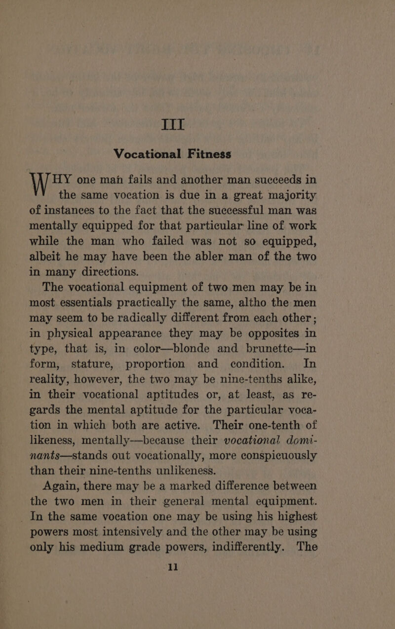 Tit Vocational Fitness HY one man fails and another man succeeds in the same vocation is due in a great majority of instances to the fact that the successful man was mentally equipped for that particular line of work while the man who failed was not so equipped, albeit he may have been the abler man of the two in many directions. The vocational equipment of two men may be in most essentials practically the same, altho the men may seem to be radically different from each other ; in physical appearance they may be opposites in type, that is, in color—blonde and brunette—in form, stature, proportion and condition. In reality, however, the two may be nine-tenths alike, in their vocational aptitudes or, at least, as re- gards the mental aptitude for the particular voca- tion in which both are active. Their one-tenth of likeness, mentally——because their vocational domi- nants—stands out vocationally, more conspicuously than their nine-tenths unlikeness. Again, there may be a marked difference between the two men in their general mental equipment. _ In the same vocation one may be using his highest powers most intensively and the other may be using only his medium grade powers, indifferently. The