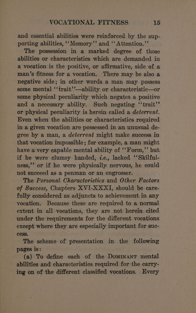 and essential abilities were reinforced by the sup- porting abilities, ‘‘Memory’’ and ‘‘ Attention.’’ The possession in a marked degree of those abilities or characteristics which are demanded in a vocation is the positive, or affirmative, side of a man’s fitness for a vocation. There may be also a negative side; in other words a man may possess some mental ‘‘trait’’—ability or characteristic—or some physical peculiarity which negates a positive and a necessary ability. Such negating ‘‘trait’’ or physical peculiarity is herein called a deterrent. Even when the abilities or characteristics required in a given vocation are possessed in an unusual de- gree by a man, a deterrent might make success in that vocation impossible; for example, a man might have a very capable mental ability of ‘‘Form,’’ but if he were clumsy handed, 1.e., lacked ‘‘Skilful- ness,’’ or if he were physically nervous, he could not succeed as a penman or an engrosser. The Personal Characteristics and Other Factors of Success, Chapters XVI-XXXI, should be care- fully considered as adjuncts to achievement in any vocation. Because these are required to a normal extent in all vocations, they are not herein cited under the requirements for the different vocations except where they are especially important for suc- cess. The scheme of presentation in the following pages is: ! (a) To define each of the Dominant mental abilities and characteristics required for the carry- ing on of the different classified vocations. Every