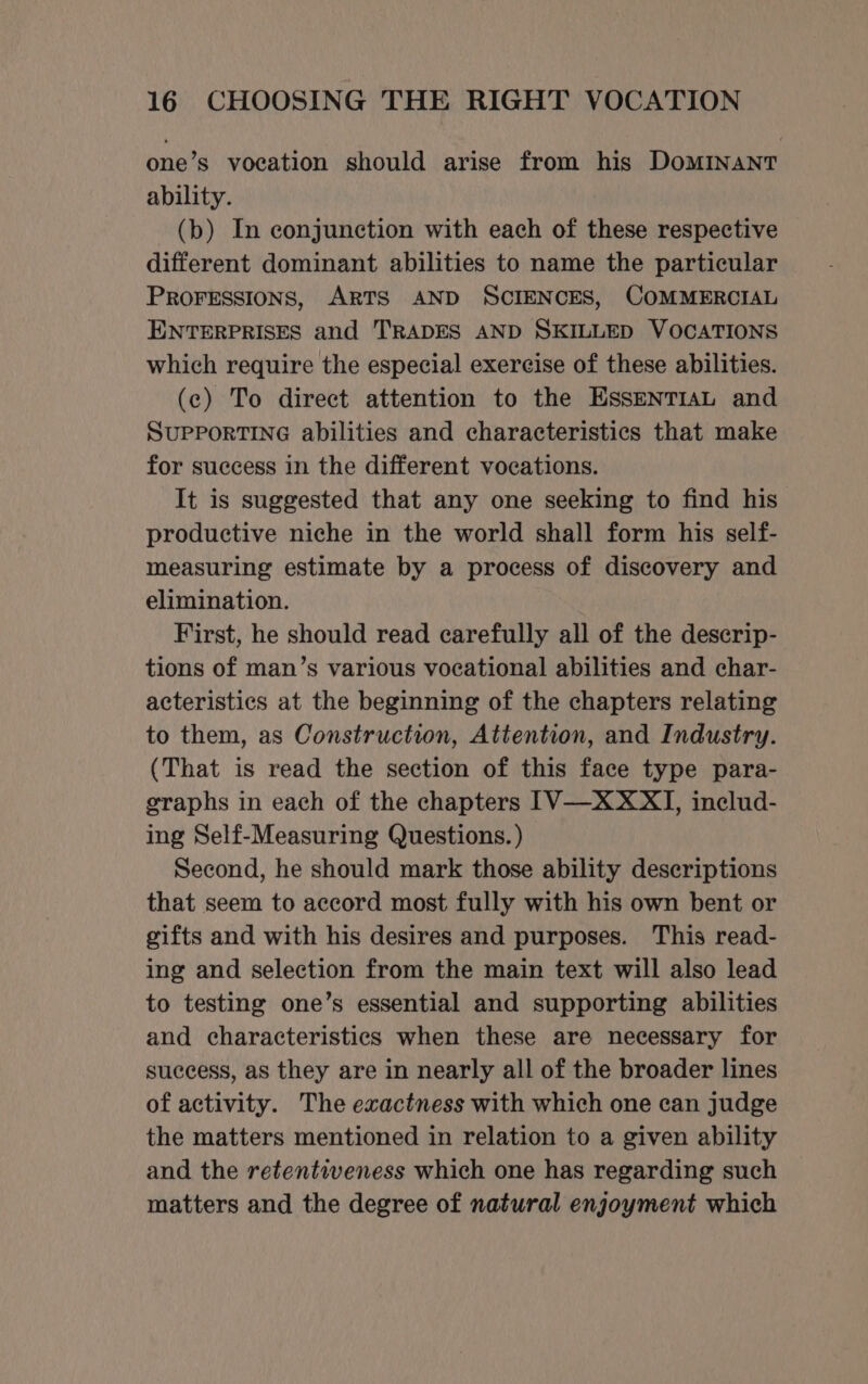 one’s vocation should arise from his DoMINANT ability. (b) In conjunction with each of these respective different dominant abilities to name the particular PROFESSIONS, ARTS AND SCIENCES, COMMERCIAL ENTERPRISES and TRADES AND SKILLED VOCATIONS which require the especial exereise of these abilities. (c) To direct attention to the EssENTIAL and SUPPORTING abilities and characteristics that make for success in the different vocations. It is suggested that any one seeking to find his productive niche in the world shall form his self- measuring estimate by a process of discovery and elimination. First, he should read carefully all of the descrip- tions of man’s various vocational abilities and char- acteristics at the beginning of the chapters relating to them, as Construction, Attention, and Industry. (That is read the section of this face type para- eraphs in each of the chapters [V—XXXI, includ- ing Self-Measuring Questions. ) Second, he should mark those ability descriptions that seem to accord most fully with his own bent or gifts and with his desires and purposes. This read- ing and selection from the main text will also lead to testing one’s essential and supporting abilities and characteristics when these are necessary for success, as they are in nearly all of the broader lines of activity. The exactness with which one can judge the matters mentioned in relation to a given ability and the retentiveness which one has regarding such matters and the degree of natural enjoyment which