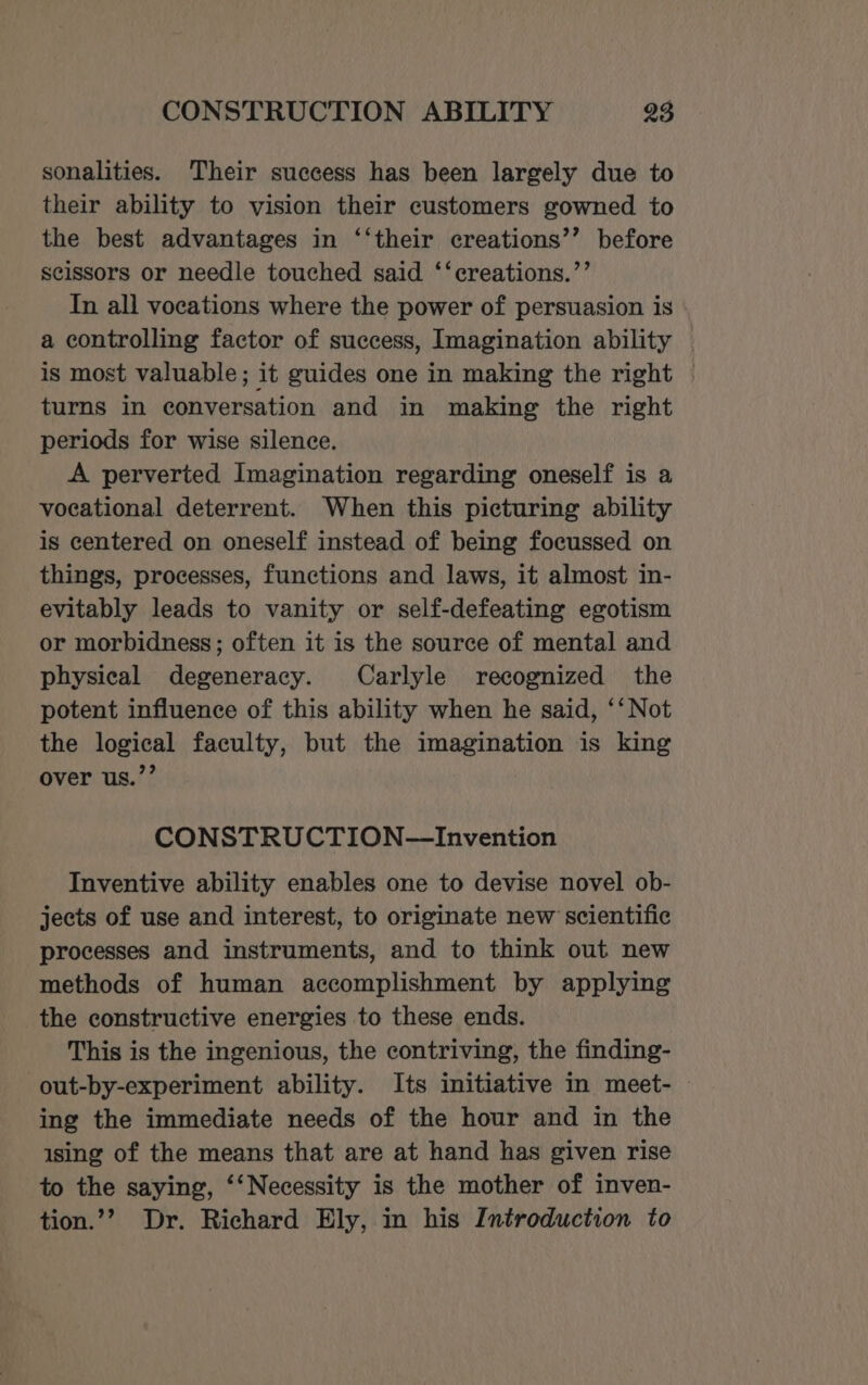 sonalities. Their success has been largely due to their ability to vision their customers gowned to the best advantages in ‘‘their creations’’ before scissors or needle touched said ‘‘creations.”’ In all vocations where the power of persuasion is a controlling factor of success, Imagination ability — is most valuable; it guides one in making the right | turns in conversation and in making the right periods for wise silence. A perverted Imagination regarding oneself is a vocational deterrent. When this picturing ability is centered on oneself instead of being focussed on things, processes, functions and laws, it almost in- evitably leads to vanity or self-defeating egotism or morbidness; often it is the source of mental and physical degeneracy. Carlyle recognized the potent influence of this ability when he said, ‘‘ Not the logical faculty, but the imagination is king over us.”’ CONSTRUCTION—Invention Inventive ability enables one to devise novel ob- jects of use and interest, to originate new scientific processes and instruments, and to think out new methods of human accomplishment by applying the constructive energies to these ends. This is the ingenious, the contriving, the finding- out-by-experiment ability. Its initiative in meet- ing the immediate needs of the hour and in the ising of the means that are at hand has given rise to the saying, ‘‘Necessity is the mother of inven- tion.’? Dr. Richard Ely, in his Introduction to