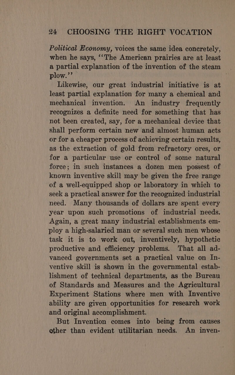 Politwal Economy, voices the same idea concretely, when he says, ‘‘The American prairies are at least a partial explanation of the invention of the steam plow.’’ Likewise, our great industrial initiative is at least partial explanation for many a chemical and mechanical invention. An industry frequently recognizes a definite need for something that has not been created, say, for a mechanical device that shall perform certain new and almost human acts or for a cheaper process of achieving certain results, as the extraction of gold from refractory ores, or for a particular use or control of some natural force; in such instances a dozen men possest of known inventive skill may be given the free range of a well-equipped shop or laboratory in which to seek a practical answer for the recognized industrial need. Many thousands of dollars are spent every year upon such promotions of industrial needs. Again, a great many industrial establishments em- ploy a high-salaried man or several such men whose task it is to work out, inventively, hypothetic productive and efficiency problems. That all ad- vanced governments set a practical value on In- ventive skill is shown in the governmental estab- lishment of technical departments, as the Bureau of Standards and Measures and the Agricultural Experiment Stations where men with Inventive ability are given opportunities for research work and original accomplishment. But Invention comes into being from causes other than evident utilitarian needs. An inven-