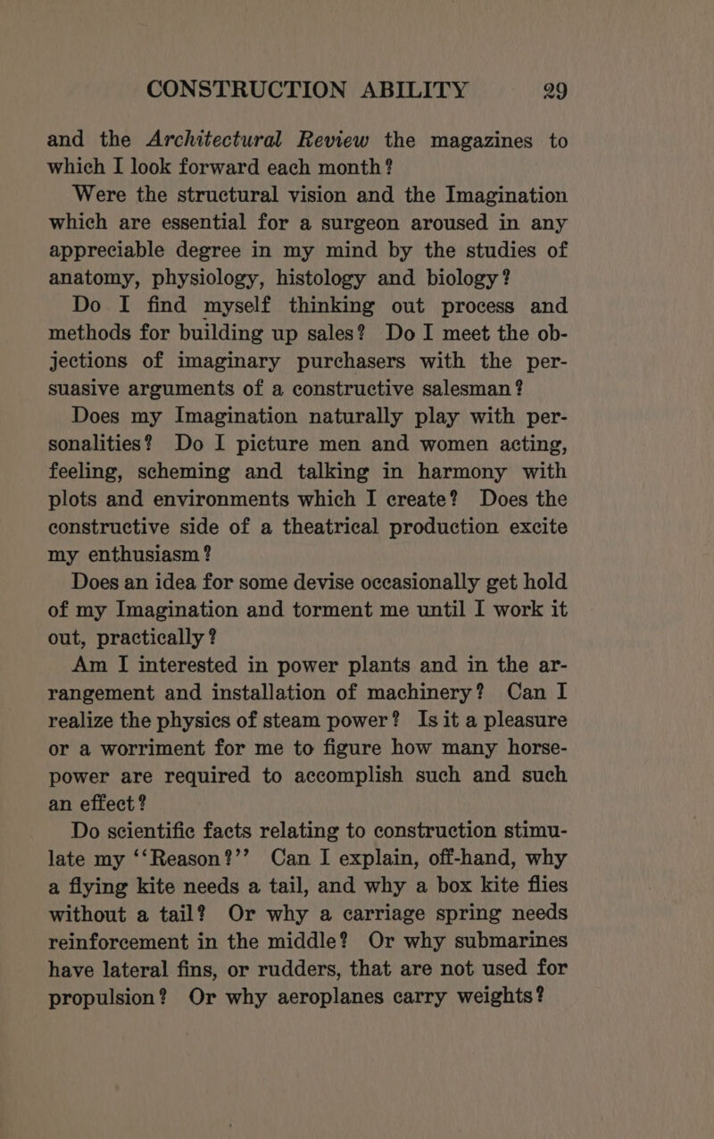 and the Architectural Review the magazines to which I look forward each month? Were the structural vision and the Imagination which are essential for a surgeon aroused in any appreciable degree in my mind by the studies of anatomy, physiology, histology and biology? Do I find myself thinking out process and methods for building up sales? Do I meet the ob- jections of imaginary purchasers with the per- suasive arguments of a constructive salesman ? Does my Imagination naturally play with per- sonalities? Do I picture men and women acting, feeling, scheming and talking in harmony with plots and environments which I create? Does the constructive side of a theatrical production excite my enthusiasm ? Does an idea for some devise occasionally get hold of my Imagination and torment me until I work it out, practically ? Am I interested in power plants and in the ar- rangement and installation of machinery? Can I realize the physics of steam power? Is it a pleasure or a worriment for me to figure how many horse- power are required to accomplish such and such an effect ? Do scientific facts relating to construction stimu- late my ‘‘Reason?’’ Can I explain, off-hand, why a flying kite needs a tail, and why a box kite flies without a tail? Or why a carriage spring needs reinforcement in the middle? Or why submarines have lateral fins, or rudders, that are not used for propulsion? Or why aeroplanes carry weights?