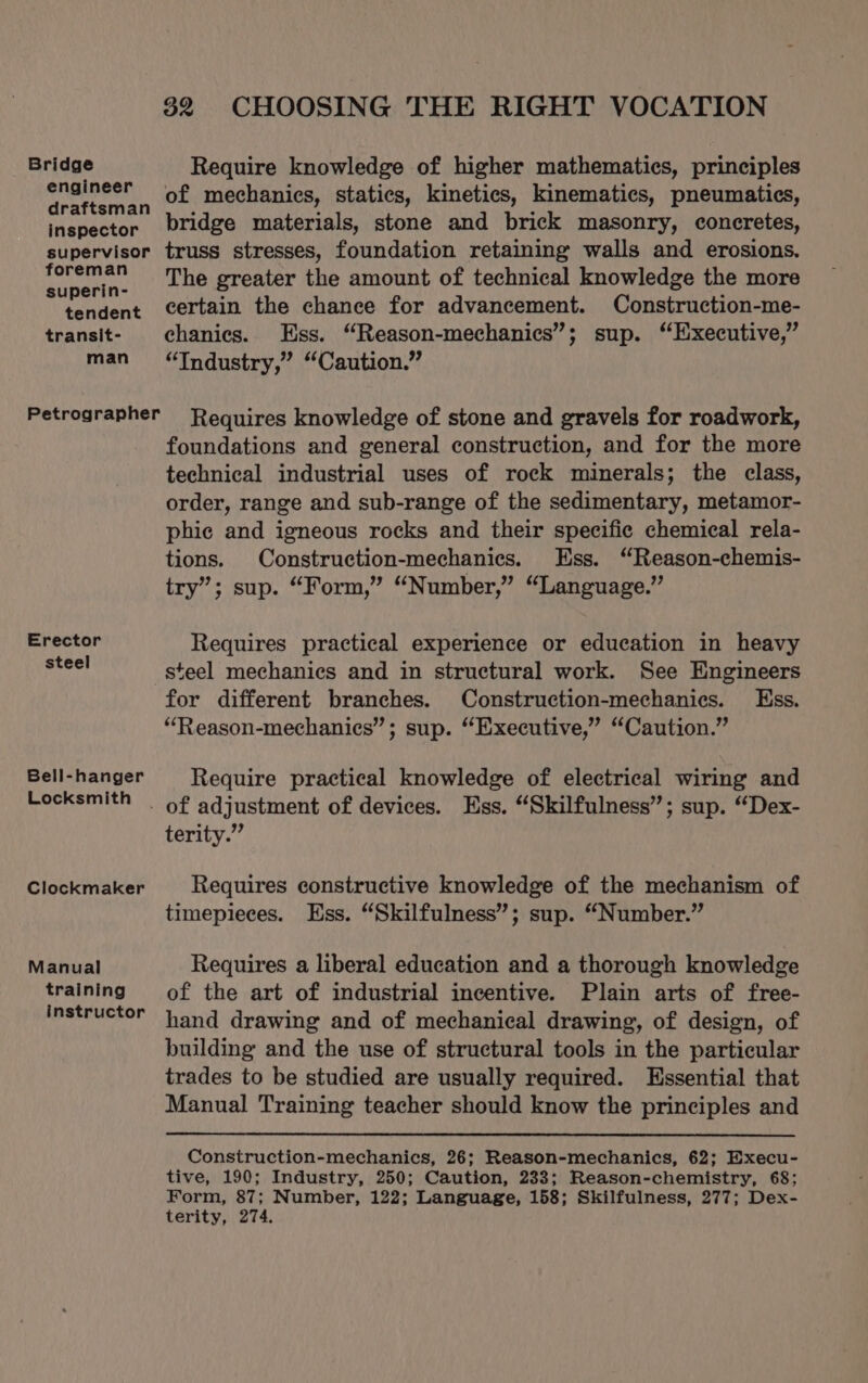 Bridge Require knowledge of higher mathematics, principles pa rail , of mechanics, statics, kinetics, kinematics, pneumatics, inspector bridge materials, stone and brick masonry, concretes, supervisor truss stresses, foundation retaining walls and erosions. aS The greater the amount of technical knowledge the more tendent certain the chance for advancement. Construction-me- transit- chanics. Ess. “Reason-mechanics”; sup. “Executive,” man “Industry,” “Caution.” Petrographer Requires knowledge of stone and gravels for roadwork, foundations and general construction, and for the more technical industrial uses of rock minerals; the class, order, range and sub-range of the sedimentary, metamor- phic and igneous rocks and their specific chemical rela- tions. Construction-mechanics. Ess. “Reason-chemis- try”; sup. “Form,” “Number,” “Language.” Erector Requires practical experience or education in heavy mre steel mechanics and in structural work. See Engineers for different branches. Construction-mechanics. Kss. “Reason-mechanies”; sup. “Executive,” “Caution.” Bell-hanger § Require practical knowledge of electrical wiring and Locksmith of adjustment of devices. Ess. “Skilfulness”; sup. “Dex- terity.” Clockmaker Requires constructive knowledge of the mechanism of timepieces. Ess. “Skilfulness”; sup. “Number.” Manual Requires a liberal education and a thorough knowledge training of the art of industrial incentive. Plain arts of free- instructor hand drawing and of mechanical drawing, of design, of building and the use of structural tools in the particular trades to be studied are usually required. Essential that Manual Training teacher should know the principles and Construction-mechanics, 26; Reason-mechanics, 62; Execu- tive, 190; Industry, 250; Caution, 233; Reason-chemistry, 68; Form, 87; Number, 122; Language, 158; Skilfulness, 277; Dex- terity, 274.