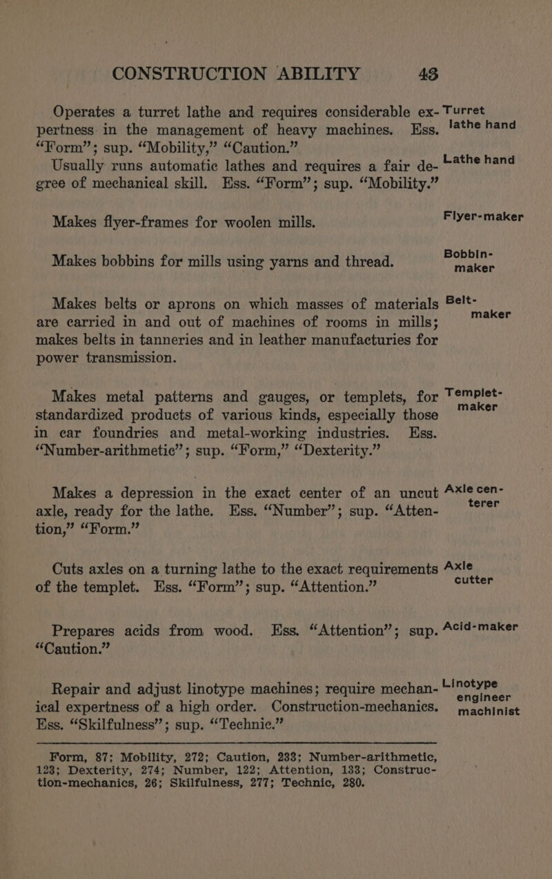 Operates a turret lathe and requires considerable ex- Turret pertness in the management of heavy machines. Uss. lathe hand “Form”; sup. “Mobility,’”’ “Caution.” Usually runs automatic lathes and requires a fair de- gree of mechanical skill. Ess. “Form”; sup. “Mobility.” Lathe hand Makes flyer-frames for woolen mills. Flyer-maker Makes bobbins for mills using yarns and thread. neil Makes belts or aprons on which masses of materials ¢!t- maker are carried in and out of machines of rooms in mills; makes belts in tanneries and in leather manufacturies for power transmission. Makes metal patterns and gauges, or templets, for Templet- standardized products of various kinds, especially those Seiad in car foundries and metal-working industries. Ess. “Number-arithmetic”; sup. “Form,” “Dexterity.” Makes a depression in the exact center of an uncut Oca axle, ready for the lathe. Ess. “Number”; sup. “Atten- tion,” “Form.” Cuts axles on a turning lathe to the exact requirements 4x!e of the templet. Ess. “Form”; sup. “Attention.” halal Prepares acids from wood. Ess. “Attention”; sup. Acid-maker “Caution.” Repair and adjust linotype machines; require mechan- giclee is ical expertness of a high order. Construction-mechanics. machinist Ess. “Skilfulness’”; sup. “Technic.” Form, 87; Mobility, 272; Caution, 238; Number-arithmetic, 123; Dexterity, 274; Number, 122; Attention, 133; Construc- tion-mechanics, 26; Skilfulness, 277; Technic, 280.