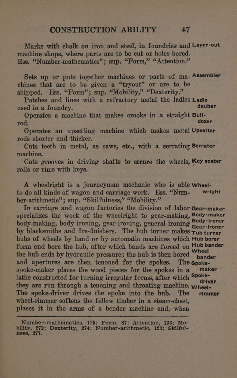 Marks with chalk on iron and steel, in foundries and Layer-out machine shops, where parts are to be cut or holes bored. Ess. “Number-mathematies”; sup. “Form,” “Attention.” Sets up or puts together machines or parts of ma- Assembler chines that are to be given a “tryout” or are to be shipped. Ess. “Form”; sup. “Mobility,” “Dexterity.” Patches and lines with a refractory metal the ladles Ladle used in a foundry. dauber Operates a machine that makes crooks in a straight Bull- rod. dozer Operates an upsetting machine which makes metal Upsetter rods shorter and thicker. Cuts teeth in metal, as saws, ete., with a serrating Serrater machine, Cuts grooves in driving shafts to secure the wheels, Key seater rolls or rims with keys. A wheelright is a journeyman mechanic who is able Wheel- to do all kinds of wagon and carriage work. Ess. “Num- wright ber-arithmetic”; sup. “Skilfulness,” “Mobility.” In carriage and wagon factories the division of labor Gear-maker specializes the work of the wheelright to gear-making, Body-maker body-making, body ironing, gear-ironing, general ironing re a by blacksmiths and fire-finishers. The hub turner makes typ turner hubs of wheels by hand or by automatic machines which Hub borer form and bore the hub, after which bands are forced on Hub bander the hub ends by hydraulic pressure; the hub is then bored ngierN and apertures are then tenoned for the spokes. The Spoke- spoke-maker places the wood pieces for the spokes in a maker lathe constructed for turning irregular forms, after which $P° a they are run through a tenoning and throating machine. Ahecies The spoke-driver drives the spoke into the hub. The rimmer wheel-rimmer softens the fellow timber in a steam-chest, places it in the arms of a bender machine and,. when Number-mathematics, 125; Form, 87; Attention, 133; Mo- -coxhe Uk Dexterity, 274; Number-arithmetic, 123; Skilfu!- ness, 2