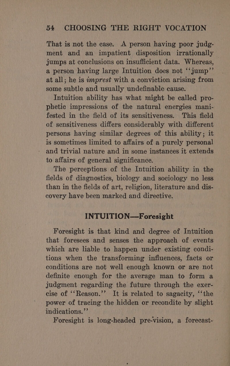 That is not the case. A person having poor judg- ment and an impatient disposition irrationally jumps at conclusions on insufficient data. Whereas, a person having large Intuition does not ‘‘jump’”’ at all; he is wmprest with a conviction arising from some subtle and usually undefinable cause. Intuition ability has what might be called pro- phetic impressions of the natural energies mani- fested in the field of its sensitiveness. This field of sensitiveness differs considerably with different persons having similar degrees of this ability; it is sometimes limited to affairs of a purely personal and trivial nature and in some instances it extends to affairs of general significance. The perceptions of the Intuition ability in the fields of diagnostics, biology and sociology no less than in the fields of art, religion, literature and dis- covery have been marked and directive. INTUITION—Foresight Foresight is that kind and degree of Intuition that foresees and senses the approach of events which are liable to happen under existing condi- tions when the transforming influences, facts or conditions are not well enough known or are not definite enough for the average man to form a judgment regarding the future through the exer- cise of ‘‘Reason.’’ It is related to sagacity, ‘‘the power of tracing the hidden or recondite by slight indications.”’ Foresight is long-headed pre-vision, a forecast-