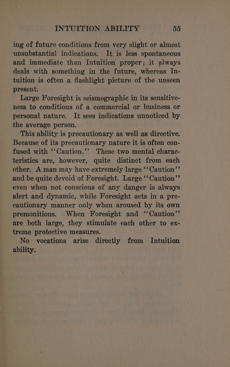 ing of future conditions from very slight or almost unsubstantial indications. It is less spontaneous and immediate than Intuition proper; it always deals with something in the future, whereas In- tuition is often a flashlight picture of the unseen present. Large Foresight is seismographic in its sensitive- ness to conditions of a commercial or business or personal nature. It sees indications unnoticed by the average person. This ability is precautionary as well as directive. Because of its precautionary nature it is often con- fused with ‘‘Caution.’’ These two mental charac- teristics are, however, quite distinct from each other. A man may have extremely large ‘‘Caution’’ and be quite devoid of Foresight. Large ‘‘Caution’’ even when not conscious of any danger is always alert and dynamic, while Foresight acts in a pre- cautionary manner only when aroused by its own premonitions. When Foresight and ‘‘Caution’’ are both large, they stimulate each other to ex- treme protective measures. No vocations arise directly from Intuition ability.