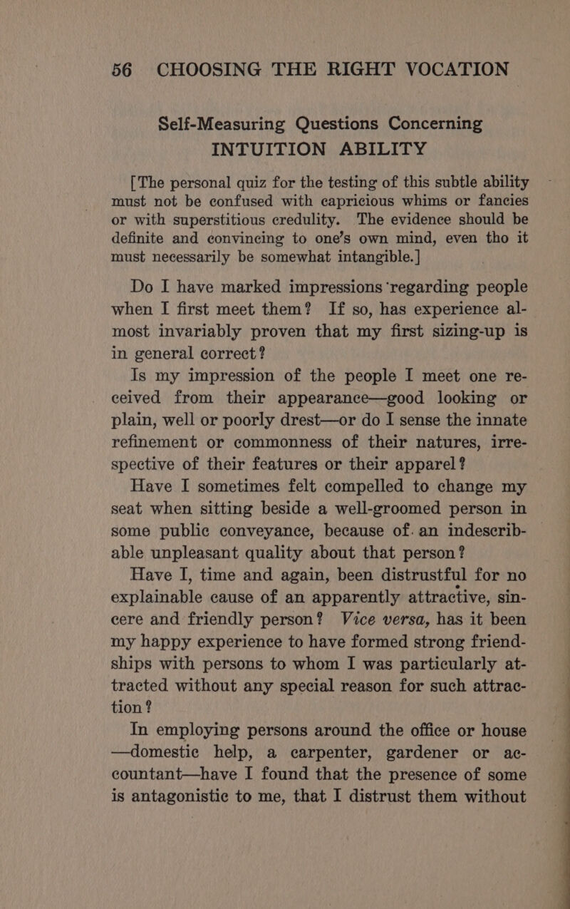 Self-Measuring Questions Concerning INTUITION ABILITY [The personal quiz for the testing of this subtle ability must not be confused with capricious whims or fancies or with superstitious credulity. The evidence should be definite and convincing to one’s own mind, even tho it must necessarily be somewhat intangible. | Do I have marked impressions ‘regarding people when I first meet them? If so, has experience al- most invariably proven that my first sizing-up is in general correct? Is my impression of the people I meet one re- ceived from their appearance—good looking or plain, well or poorly drest—or do I sense the innate refinement or commonness of their natures, irre- spective of their features or their apparel ? Have I sometimes felt compelled to change my seat when sitting beside a well-groomed person in some public conveyance, because of. an indescrib- able unpleasant quality about that person? Have I, time and again, been distrustful for no explainable cause of an apparently attractive, sin- cere and friendly person? Vice versa, has it been my happy experience to have formed strong friend- ships with persons to whom I was particularly at- tracted without any special reason for such attrac- tion ? In employing persons around the office or house —domestic help, a carpenter, gardener or ac- countant—have I found that the presence of some is antagonistic to me, that I distrust them without