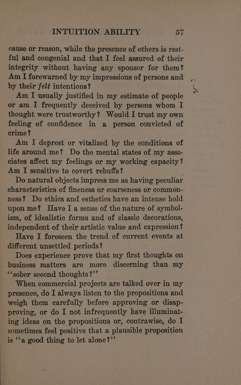 cause or reason, while the presence of others is rest- ful and congenial and that I feel assured of their integrity without having any sponsor for them? Am I forewarned by my impressions of persons and by their felt intentions? Am I usually justified in my estimate of people or am I frequently deceived by persons whom I thought were trustworthy? Would I trust my own feeling of confidence in a person convicted of crime ? Am I deprest or vitalized by the conditions of life around me? Do the mental states of my asso- ciates affect my feelings or my working capacity? Am I sensitive to covert rebuffs? Do natural objects impress me as having peculiar characteristics of fineness or coarseness or common- ness? Do ethics and esthetics have an intense hold upon me? Have I a sense of the nature of symbol- ism, of idealistic forms and of classic decorations, independent of their artistic value and expression ? Have I foreseen the trend of current events at different unsettled periods? Does experience prove that my first thoughts on business matters are more discerning than my ‘*sober second thoughts ?’’ When commercial projects are talked over in my presence, do I always listen to the propositions and weigh them carefully before approving or disap- proving, or do I not infrequently have illuminat- ing ideas on the propositions or, contrawise, do I sometimes feel positive that a plausible proposition is ‘‘a good thing to let alone?’’ ar D
