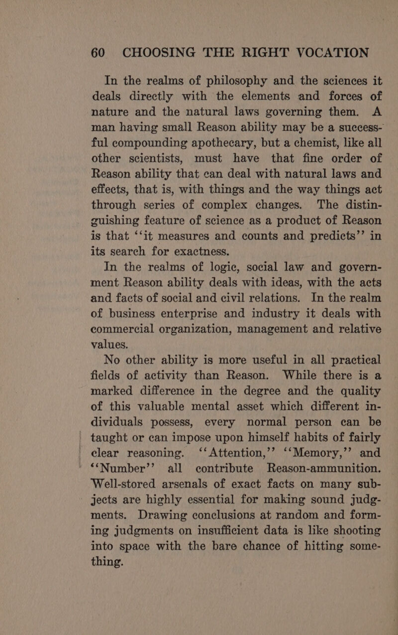 In the realms of philosophy and the sciences it deals directly with the elements and forces of nature and the natural laws governing them. A man having small Reason ability may be a success- ful compounding apothecary, but a chemist, like all other scientists, must have that fine order of Reason ability that can deal with natural laws and effects, that is, with things and the way things act through series of complex changes. The distin- guishing feature of science as a product of Reason is that ‘‘it measures and counts and predicts’’ in its search for exactness. In the realms of logic, social law and govern- ment Reason ability deals with ideas, with the acts and facts of social and civil relations. In the realm of business enterprise and industry it deals with commercial organization, management and relative values. No other ability is more useful in all practical fields of activity than Reason. While there is a marked difference in the degree and the quality of this valuable mental asset which different in- dividuals possess, every normal person can be taught or can impose upon himself habits of fairly clear reasoning. ‘‘Attention,’’ ‘‘Memory,’’ and ‘“Number’’ all contribute Reason-ammunition. ‘Well-stored arsenals of exact facts on many sub- jects are highly essential for making sound judg- ments. Drawing conclusions at random and form- ing judgments on insufficient data is like shooting into space with the bare chance of hitting some- thing.