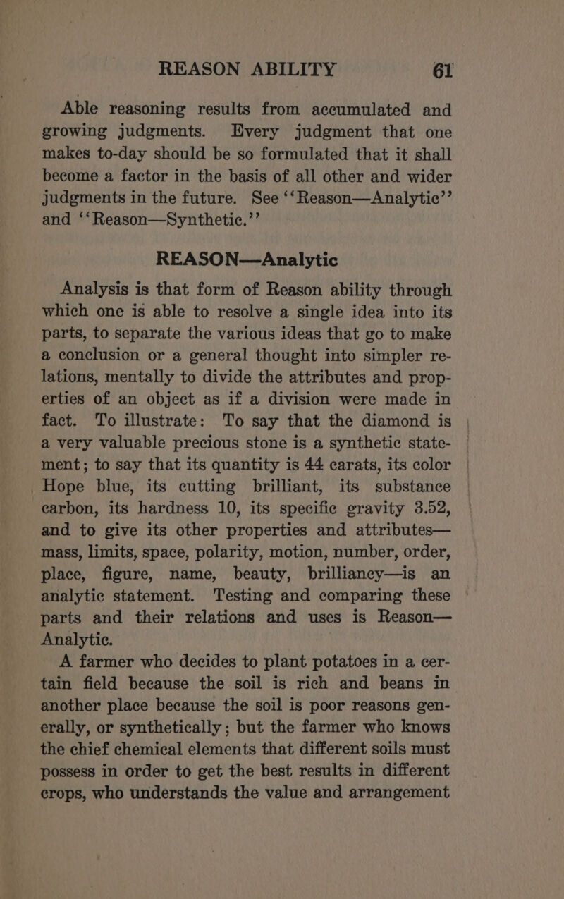 Able reasoning results from accumulated and growing judgments. Every judgment that one makes to-day should be so formulated that it shall become a factor in the basis of all other and wider judgments in the future. See ‘‘Reason—Analytic’’ and ‘‘Reason—Synthetie.’’ REASON—Analytic Analysis is that form of Reason ability through which one is able to resolve a single idea into its parts, to separate the various ideas that go to make a conclusion or a general thought into simpler re- lations, mentally to divide the attributes and prop- erties of an object as if a division were made in fact. To illustrate: To say that the diamond is a very valuable precious stone is a synthetic state- ment; to say that its quantity is 44 carats, its color Hope blue, its cutting brilliant, its substance carbon, its hardness 10, its specific gravity 3.52, and to give its other properties and attributes— mass, limits, space, polarity, motion, number, order, place, figure, name, beauty, brilliancy—is an analytic statement. Testing and comparing these parts and their relations and uses is Reason— Analytic. | A farmer who decides to plant potatoes in a cer- tain field because the soil is rich and beans in another place because the soil is poor reasons gen- erally, or synthetically ; but the farmer who knows the chief chemical elements that different soils must possess in order to get the best results in different crops, who understands the value and arrangement