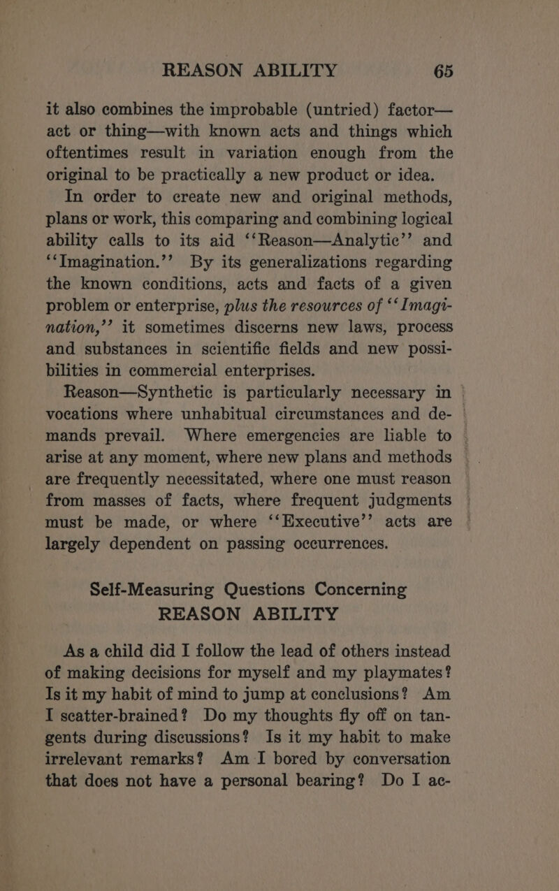 it also combines the improbable (untried) factor— act or thing—with known acts and things which oftentimes result in variation enough from the original to be practically a new product or idea. In order to create new and original methods, plans or work, this comparing and combining logical ability calls to its aid ‘‘Reason—Analytic’’ and *‘Tmagination.’’ By its generalizations regarding the known conditions, acts and facts of a given problem or enterprise, plus the resources of ** Imagi- nation,’’ it sometimes discerns new laws, process and substances in scientific fields and new possi- bilities in commercial enterprises. Reason—Synthetie is particularly necessary in © vocations where unhabitual circumstances and de- — mands prevail. Where emergencies are liable to — _ are frequently necessitated, where one must reason from masses of facts, where frequent judgments must be made, or where ‘‘Executive’’ acts are largely dependent on passing occurrences. Self-Measuring Questions Concerning REASON ABILITY As a child did I follow the lead of others instead of making decisions for myself and my playmates? Is it my habit of mind to jump at conclusions? Am I scatter-brained? Do my thoughts fly off on tan- gents during discussions? Is it my habit to make irrelevant remarks? Am I bored by conversation that does not have a personal bearing? Do I ac-