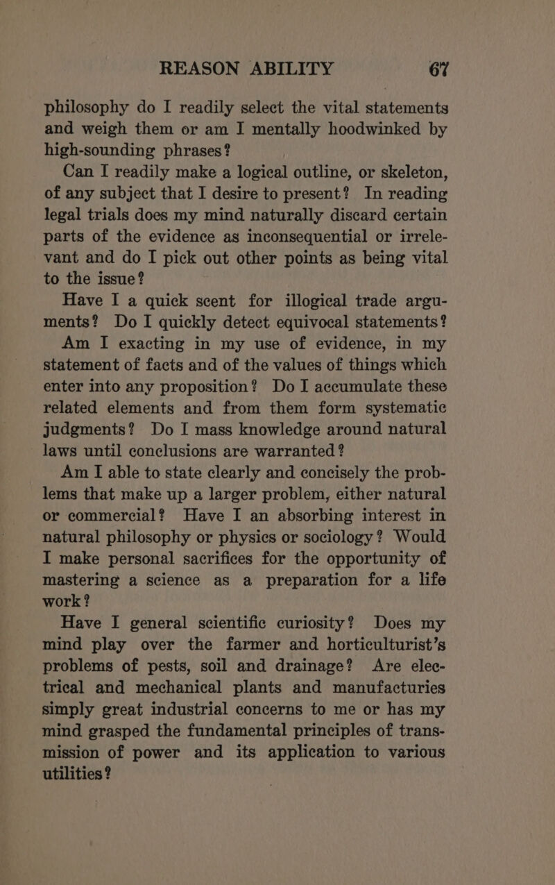 philosophy do I readily select the vital statements and weigh them or am I mentally hoodwinked by high-sounding phrases? Can I readily make a logical outline, or skeleton, of any subject that I desire to present? In reading legal trials does my mind naturally discard certain parts of the evidence as inconsequential or irrele- vant and do I pick out other points as being vital to the issue? Have I a quick scent for illogical trade argu- ments? Do I quickly detect equivocal statements? Am I exacting in my use of evidence, in my statement of facts and of the values of things which enter into any proposition? Do I accumulate these related elements and from them form systematic judgments? Do I mass knowledge around natural laws until conclusions are warranted ? Am I able to state clearly and concisely the prob- lems that make up a larger problem, either natural or commercial? Have I an absorbing interest in natural philosophy or physics or sociology? Would I make personal sacrifices for the opportunity of mastering a science as a preparation for a life work? Have I general scientific curiosity? Does my mind play over the farmer and horticulturist’s problems of pests, soil and drainage? Are elec- trical and mechanical plants and manufacturies simply great industrial concerns to me or has my mind grasped the fundamental principles of trans- mission of power and its application to various utilities ?