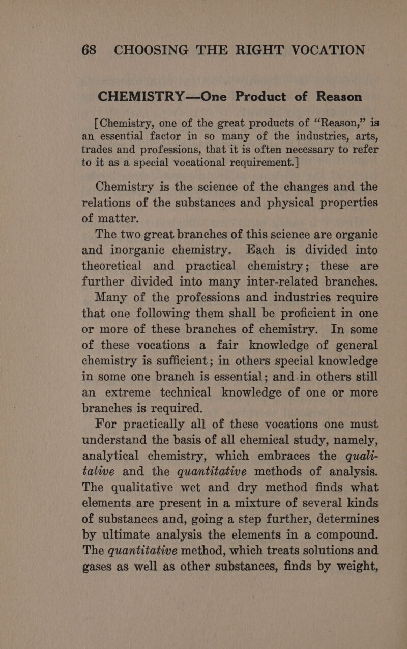 CHEMISTRY—One Product of Reason [Chemistry, one of the great products of “Reason,” is an essential factor in so many of the industries, arts, trades and professions, that it is often necessary to refer to it as a special vocational requirement. | Chemistry is the science of the changes and the relations of the substances and physical properties of matter. The two great branches of this science are organic and inorganic chemistry. Each is divided into theoretical and practical chemistry; these are further divided into many inter-related branches. Many of the professions and industries require that one following them shall be proficient in one or more of these branches of chemistry. In some of these vocations a fair knowledge of general chemistry is sufficient; in others special knowledge in some one branch is essential; and.in others still an extreme technical knowledge of one or more branches is required. | For practically all of these vocations one must understand the basis of all chemical study, namely, analytical chemistry, which embraces the quali- tatwe and the quantitative methods of analysis. The qualitative wet and dry method finds what elements. are present in a mixture of several kinds of substances and, going a step further, determines by ultimate analysis the elements in a compound. The quantitative method, which treats solutions and gases as well as other substances, finds by weight,