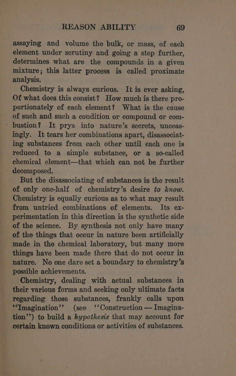 assaying and volume the bulk, or mass, of each element under scrutiny and going a step further, determines what are the compounds in a given mixture; this latter process is called proximate analysis. Chemistry is always curious. It is ever asking, Of what does this consist? How much is there pro- portionately of each element? What is the cause of such and such a condition or compound or com- ' bustion? It prys into nature’s secrets, unceas- ingly. It tears her combinations apart, disassociat- ing substances from each other until each one is reduced to a simple substance, or a so-called chemical element—that which can not be further decomposed. But the disassociating of substances is the result of only one-half of chemistry’s desire to know. Chemistry is equally curious as to what may result from untried combinations of elements. Its ex- perimentation in this direction is the synthetic side of the science. By synthesis not only have many of the things that occur in nature been artificially made in the chemical laboratory, but many more things have been made there that do not occur in nature. No one dare set a boundary to chemistry’s possible achievements. Chemistry, dealing with actual substances in their various forms and seeking only ultimate facts regarding those substances, frankly calls upon ‘“Imagination’’ (see ‘‘Construction — Imagina- tion’’) to build a hypothesis that may account for certain known conditions or activities of substances.