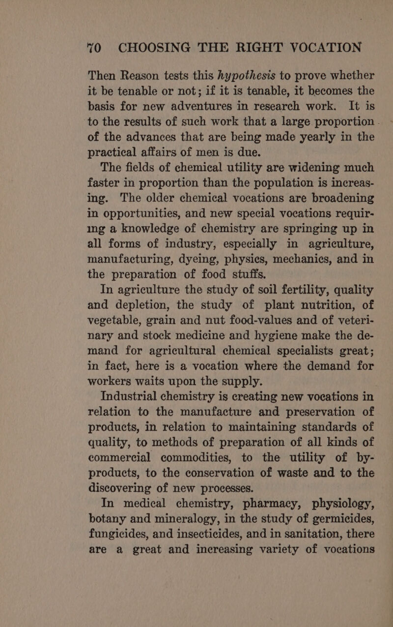 Then Reason tests this hypothesis to prove whether it be tenable or not; if it is tenable, it becomes the basis for new adventures in research work. It is to the results of such work that a large proportion - of the advances that are being made yearly in the practical affairs of men is due. The fields of chemical utility are widening much faster in proportion than the population is increas- ing. The older chemical vocations are broadening in opportunities, and new special vocations requir- ing a knowledge of chemistry are springing up in all forms of industry, especially in agriculture, manufacturing, dyeing, physics, mechanics, and in the preparation of food stuffs. In agriculture the study of soil fertility, quality and depletion, the study of plant nutrition, of vegetable, grain and nut food-values and of veteri- nary and stock medicine and hygiene make the de- mand for agricultural chemical specialists great; in fact, here is a vocation where the demand for workers waits upon the supply. Industrial chemistry is creating new vocations in relation to the manufacture and preservation of products, in relation to maintaining standards of quality, to methods of preparation of all kinds of commercial commodities, to the utility of by- products, to the conservation of waste and to the discovering of new processes. In medical chemistry, pharmacy, physiology, botany and mineralogy, in the study of germicides, fungicides, and insecticides, and in sanitation, there are a great and increasing variety of vocations