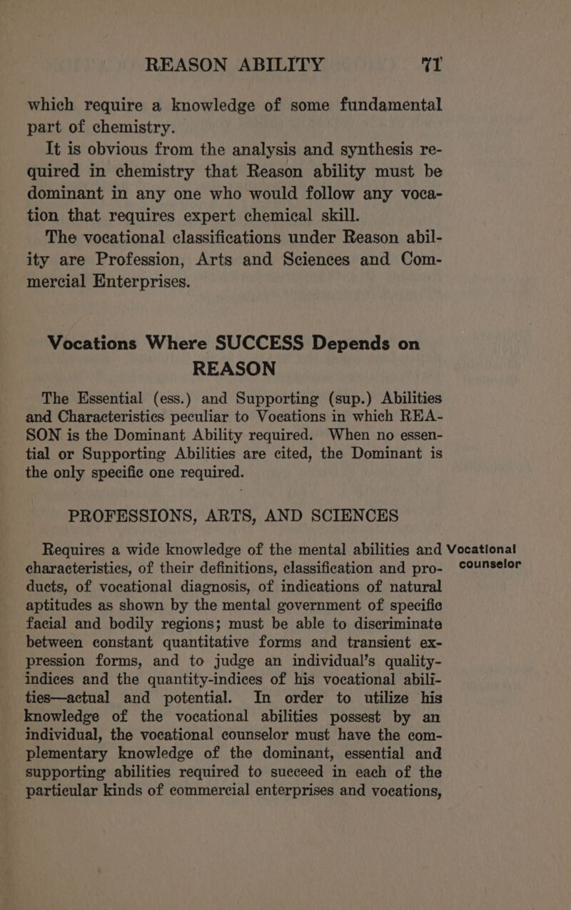 which require a knowledge of some fundamental part of chemistry. It is obvious from the analysis and synthesis re- quired in chemistry that Reason ability must be dominant in any one who would follow any voca- tion that requires expert chemical skill. The vocational classifications under Reason abil- ity are Profession, Arts and Sciences and Com- mercial Enterprises. Vocations Where SUCCESS Depends on REASON The Essential (ess.) and Supporting (sup.) Abilities and Characteristics peculiar to Vocations in which REA- SON is the Dominant Ability required. When no essen- tial or Supporting Abilities are cited, the Dominant is the only specifie one required. PROFESSIONS, ARTS, AND SCIENCES characteristics, of their definitions, classification and pro- ducts, of vocational diagnosis, of indications of natural aptitudes as shown by the mental government of specific facial and bodily regions; must be able to discriminate between constant quantitative forms and transient ex- pression forms, and to judge an individual’s quality- indices and the quantity-indices of his vocational abili- ties—actual and potential. In order to utilize his knowledge of the vocational abilities possest by an individual, the vocational counselor must have the com- plementary knowledge of the dominant, essential and supporting abilities required to sueceed in each of the particular kinds of commercial enterprises and vocations, counselor