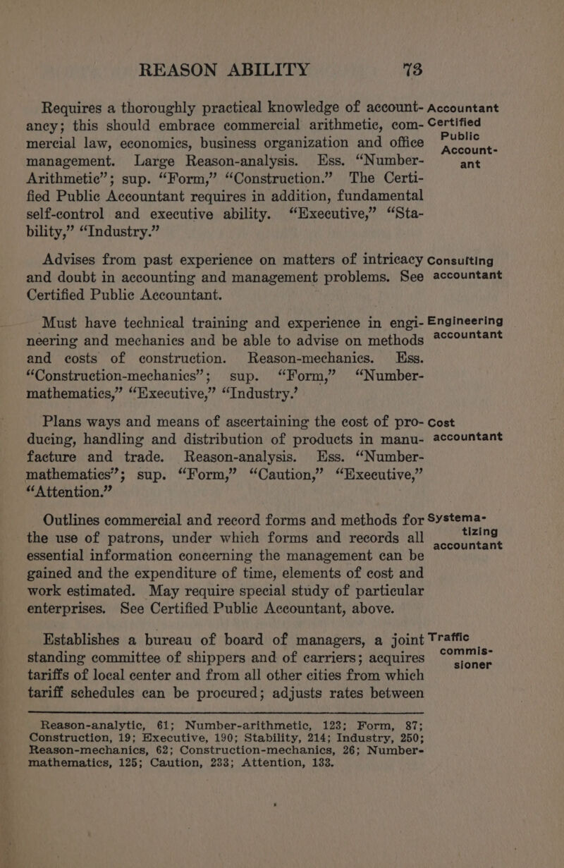 Requires a thoroughly practical knowledge of account- Accountant ancy; this should embrace commercial arithmetic, com- Certified mercial law, economics, business organization and office porkciale) management. Large Reason-analysis. Ess. “Number- erie Arithmetic”; sup. “Form,” “Construction.” The Certi- fied Public Accountant requires in addition, fundamental self-control and executive ability. ‘Executive,’ “Sta- bility,” “Industry.” Advises from past experience on matters of intricacy Consulting and doubt in accounting and management problems. See accountant Certified Public Accountant. Must have technical training and experience in engi- Engineering neering and mechanics and be able to advise on methods #°countant and costs of construction. Reason-mechanics. ss. “Construction-mechanics”; sup. “Form,” “Number- mathematics,” “Executive,” “Industry.’ Plans ways and means of ascertaining the cost of pro- Cost ducing, handling and distribution of products in manu- accountant facture and trade. MReason-analysis. Ess. ‘“Number- mathematics’; sup. “Form,” “Caution,” “Executive,” “Attention.” Outlines commercial and record forms and methods for Systema- the use of patrons, under which forms and records all His siete essential information concerning the management can be gained and the expenditure of time, elements of cost and work estimated. May require special study of particular enterprises. See Certified Public Accountant, above. Establishes a bureau of board of managers, a joint Traffic standing committee of shippers and of carriers; acquires Aorta tariffs of local center and from all other cities from which tariff schedules can be procured; adjusts rates between Reason-analytic, 61; Number-arithmetic, 123; Form, 87; Construction, 19; Executive, 190; Stability, 214; Industry, 250; Reason-mechanics, 62; Construction-mechanics, 26; Number- mathematics, 125; Caution, 233; Attention, 133.