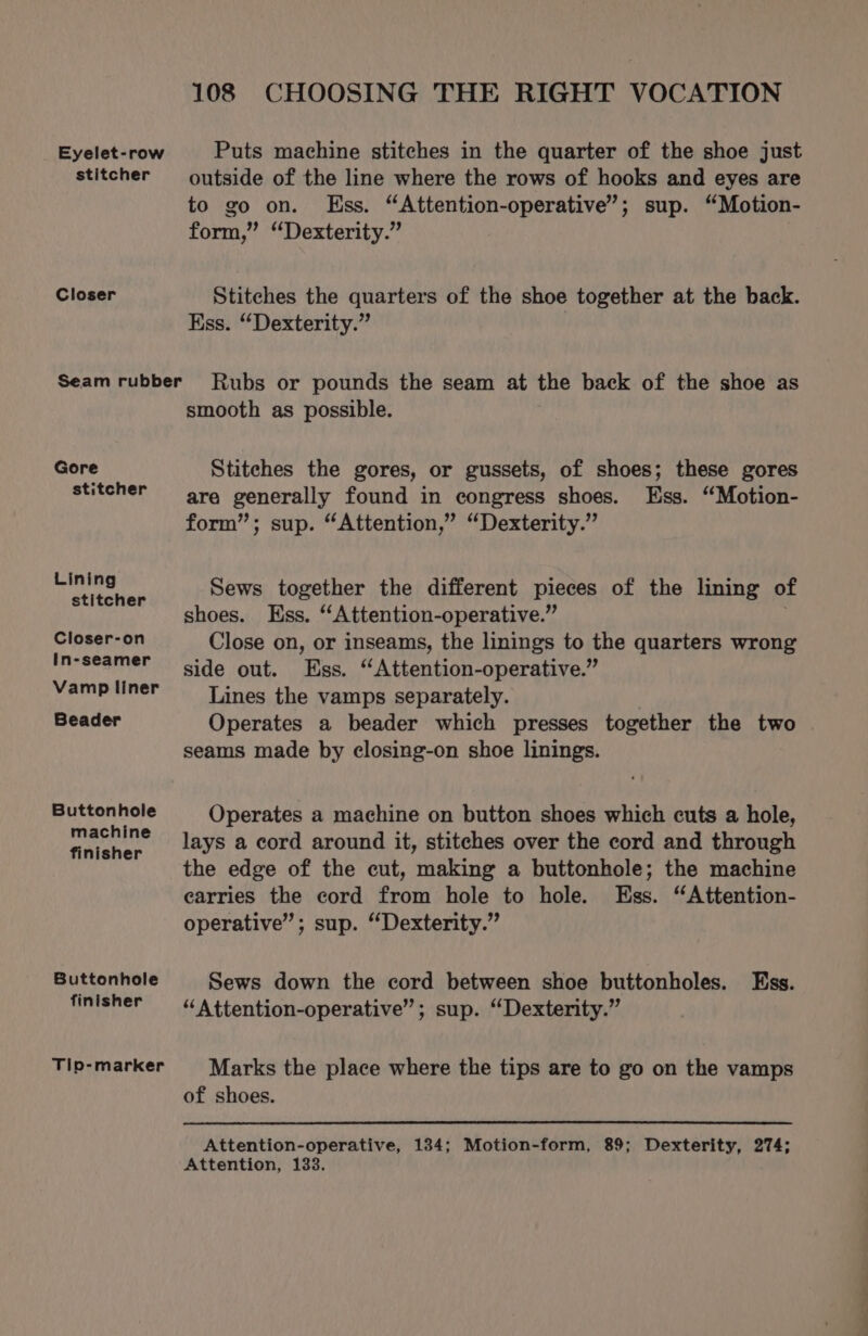 Eyelet-row stitcher Closer Gore stitcher Lining stitcher Closer-on In-seamer Vamp liner Beader Buttonhole machine finisher Buttonhole finisher Tip-marker 108 CHOOSING THE RIGHT VOCATION Puts machine stitches in the quarter of the shoe just outside of the line where the rows of hooks and eyes are to go on. Ess. “Attention-operative’; sup. “Motion- form,” “Dexterity.” Stitches the quarters of the shoe together at the back. Ess. “Dexterity.” Rubs or pounds the seam at the back of the shoe as smooth as possible. Stitches the gores, or gussets, of shoes; these gores are generally found in congress shoes. Ess. “Motion- form”; sup. “Attention,” “Dexterity.” Sews together the different piscer of the lining of shoes. Ess. “Attention-operative.” Close on, or inseams, the linings to the quarters wrong side out. ‘Ess, “A ttention-operative.” Lines the vamps separately. Operates a beader which presses together the two seams made by closing-on shoe linings. Operates a machine on button shoes which cuts a hole, lays a cord around it, stitches over the cord and through the edge of the cut, making a buttonhole; the machine carries the cord from hole to hole. Ess. “Attention- operative”; sup. “Dexterity.” Sews down the cord between shoe buttonholes. Ess. “Attention-operative”; sup. “Dexterity.” Marks the place where the tips are to go on the vamps of shoes. Attention-operative, 134; Motion-form, 89; Dexterity, 274; Attention, 133.