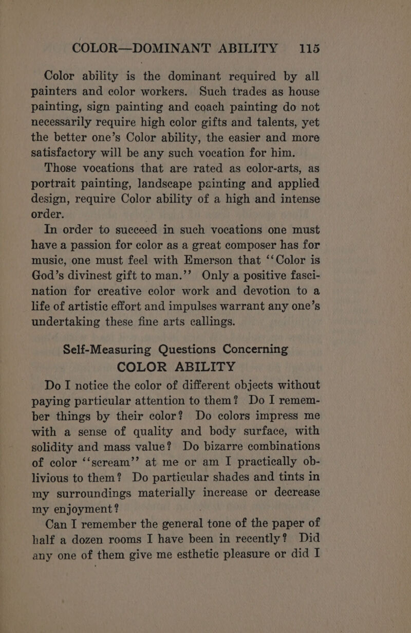 Color ability is the dominant required by all painters and color workers. Such trades as house painting, sign painting and coach painting do not necessarily require high color gifts and talents, yet the better one’s Color ability, the easier and more satisfactory will be any such vocation for him. Those vocations that are rated as color-arts, as portrait painting, landscape painting and applied design, require Color ability of a high and intense order. | In order to succeed in such vocations one must have a passion for color as a great composer has for music, one must feel with Emerson that ‘‘Color is God’s divinest gift to man.’’ Only a positive fasci- nation for creative color work and devotion to a life of artistic effort and impulses warrant any one’s undertaking these fine arts callings. Self-Measuring Questions Concerning COLOR ABILITY Do I notice the color of different objects without paying particular attention to them? Do I remem- ber things by their color? Do colors impress me with a sense of quality and body surface, with solidity and mass value? Do bizarre combinations of color ‘‘scream’’ at me or am I practically ob- livious to them? Do particular shades and tints in my surroundings materially increase or decrease my enjoyment? Can I remember the doueeah tone of the paper of half a dozen rooms I have been in recently? Did any one of them give me esthetic pleasure or did I