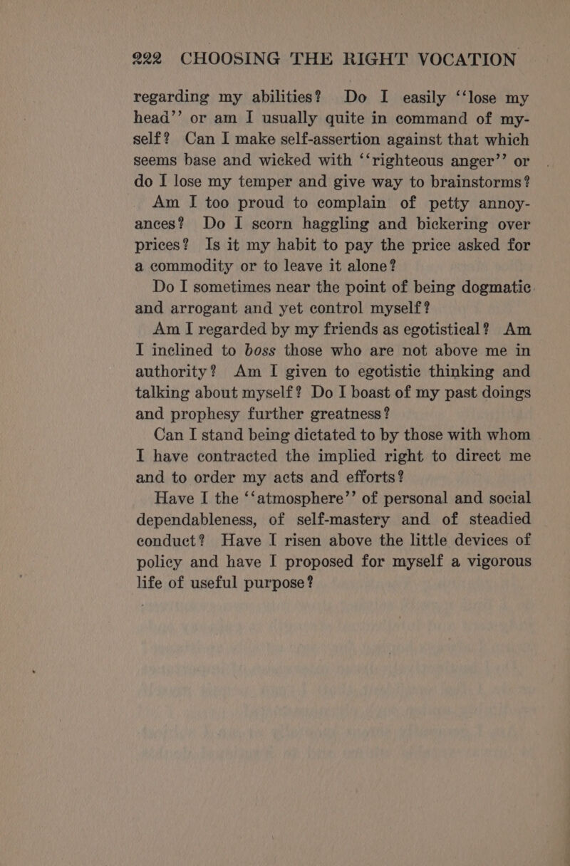 regarding my abilities? Do I easily ‘‘lose my head’’ or am I usually quite in command of my- self? Can I make self-assertion against that which seems base and wicked with ‘‘righteous anger’’ or do I lose my temper and give way to brainstorms? Am I too proud to complain of petty annoy- ances? Do I scorn haggling and bickering over prices? Is it my habit to pay the price asked for a commodity or to leave it alone? Do I sometimes near the point of being dogmatic and arrogant and yet control myself? Am I regarded by my friends as egotistical? Am I inclined to boss those who are not above me in authority? Am I given to egotistic thinking and talking about myself? Do I boast of my past doings and prophesy further greatness? Can I stand being dictated to by those with whom I have contracted the implied right to direct me and to order my acts and efforts? Have I the ‘‘atmosphere’’ of personal and social dependableness, of self-mastery and of steadied conduct? Have I risen above the little devices of policy and have I proposed for myself a vigorous life of useful purpose?