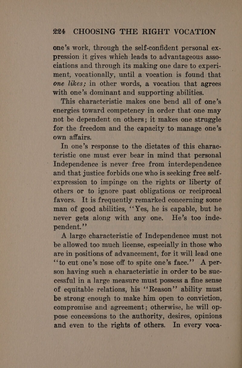 one’s work, through the self-confident personal ex- pression it gives which leads to advantageous asso- ciations and through its making one dare to experi- ment, vocationally, until a vocation is found that one likes; in other words, a vocation that agrees with one’s dominant and supporting abilities. This characteristic makes one bend all of one’s energies toward competency in order that one may not be dependent on others; it makes one struggle for the freedom and the capacity to manage one’s own affairs. In one’s response to the dictates of this charac- teristic one must ever bear in mind that personal ' Independence is never free from interdependence and that justice forbids one who is seeking free self- ‘expression to impinge on the rights or liberty of others or to ignore past obligations or reciprocal favors. It is frequently remarked concerning some man of good abilities, ‘‘Yes, he is capable, but he never gets along with any one. MHe’s too inde- pendent.’’ A large characteristic of Independence must not be allowed too much license, especially in those who are in positions of advancement, for it will lead one ‘*to cut one’s nose off to spite one’s face.’’ A per- son having such a characteristic in order to be suc- cessful in a large measure must possess a fine sense of equitable relations, his ‘‘Reason’’ ability must be strong enough to make him open to conviction, compromise and agreement; otherwise, he will op- pose concessions to the authority, desires, opinions and even to the rights of others. In every voca- et ie a