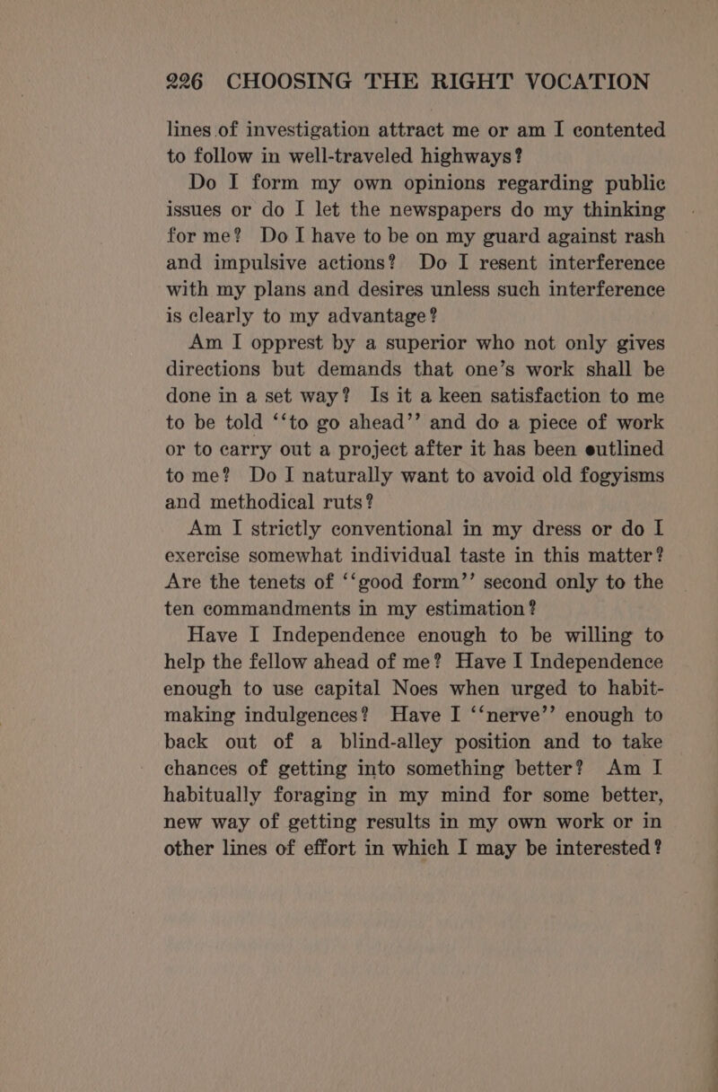lines of investigation attract me or am I contented to follow in well-traveled highways? Do I form my own opinions regarding public issues or do I let the newspapers do my thinking forme? Do I have to be on my guard against rash and impulsive actions? Do I resent interference with my plans and desires unless such interference is clearly to my advantage? Am I opprest by a superior who not only gives directions but demands that one’s work shall be done in a set way? Is it a keen satisfaction to me to be told ‘‘to go ahead’’ and do a piece of work or to carry out a project after it has been eutlined tome? Do I naturally want to avoid old fogyisms and methodical ruts? Am I strictly conventional in my dress or do I exercise somewhat individual taste in this matter? Are the tenets of ‘‘good form’’ second only to the ten commandments in my estimation ? Have I Independence enough to be willing to help the fellow ahead of me? Have I Independence enough to use capital Noes when urged to habit- making indulgences? Have I ‘‘nerve’’ enough to back out of a blind-alley position and to take chances of getting into something better? Am I habitually foraging in my mind for some better, new way of getting results in my own work or in other lines of effort in which I may be interested ?