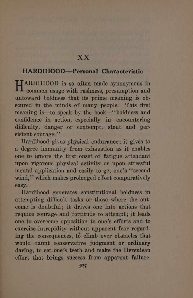 xXx HARDIHOOD—Personal Characteristic ARDIHOOD is so often made synonymous in common usage with rashness, presumption and untoward boldness that its prime meaning is ob- secured in the minds of many people. This first meaning is—to speak by the book—‘‘boldness and confidence in action, especially in encountering difficulty, danger or contempt; stout and _ per- sistent courage.”’ Hardihood gives physical endurance; it gives to a degree immunity from exhaustion as it enables one to ignore the first onset of fatigue attendant upon vigorous physical activity or upon stressful mental application and easily to get one’s ‘‘second wind,’’ which makes prolonged effort comparatively easy. Hardihood generates constitutional boldness in attempting difficult tasks or those where the out- come is doubtful; it drives one into actions that require courage and fortitude to attempt; it leads one to overcome opposition to one’s efforts and to exercise intrepidity without apparent fear regard- ing the consequences, to climb over obstacles that would daunt conservative judgment or ordinary daring, to set one’s teeth and make the Herculean effort that brings success from apparent failure.