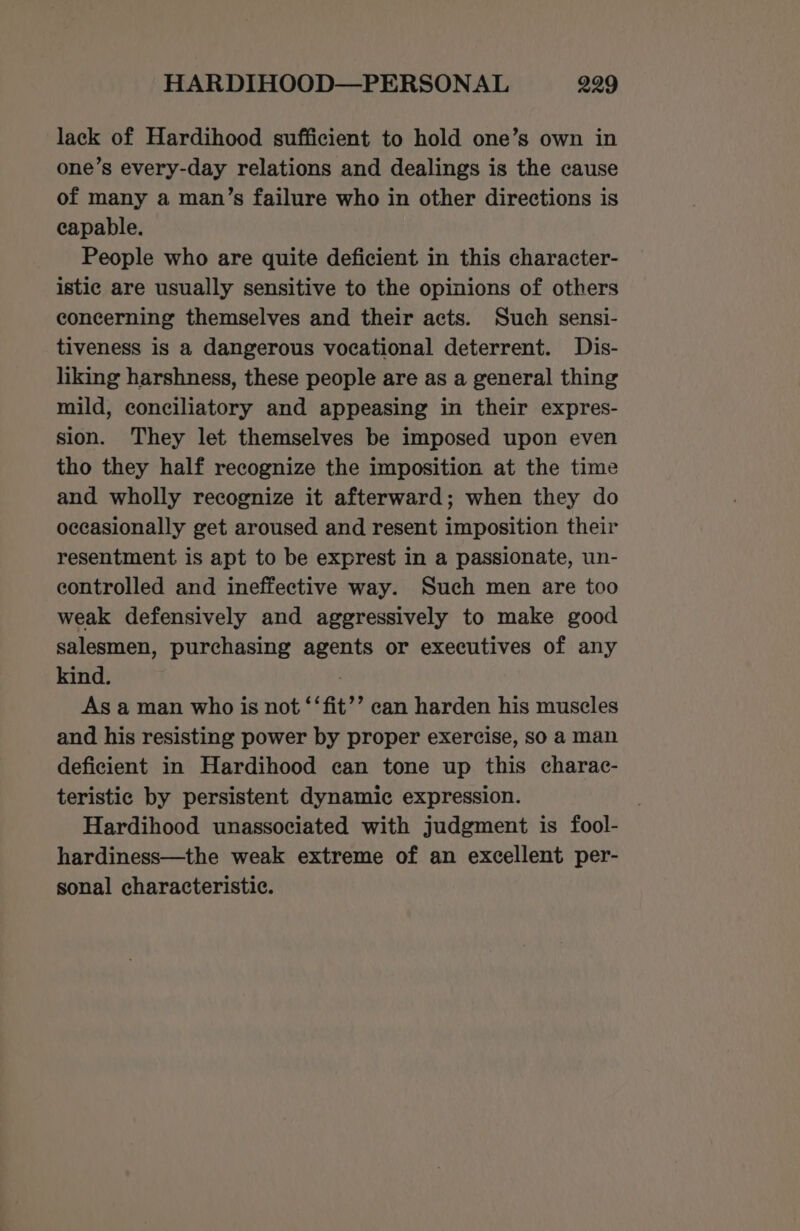 lack of Hardihood sufficient to hold one’s own in one’s every-day relations and dealings is the cause of many a man’s failure who in other directions is capable. People who are quite deficient in this character- istic are usually sensitive to the opinions of others concerning themselves and their acts. Such sensi- tiveness is a dangerous vocational deterrent. Dis- liking harshness, these people are as a general thing mild, conciliatory and appeasing in their expres- sion. They let themselves be imposed upon even tho they half recognize the imposition at the time and wholly recognize it afterward; when they do occasionally get aroused and resent imposition their resentment is apt to be exprest in a passionate, un- controlled and ineffective way. Such men are too weak defensively and aggressively to make good salesmen, purchasing agents or executives of any kind. | As a man who is not ‘‘fit’’ can harden his muscles and his resisting power by proper exercise, so a man deficient in Hardihood can tone up this charac- teristic by persistent dynamic expression. | Hardihood unassociated with judgment is fool- hardiness—the weak extreme of an excellent per- sonal characteristic.