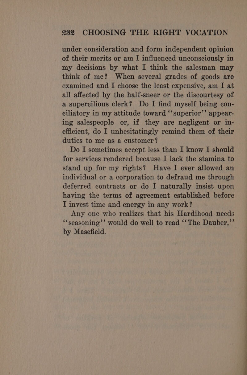 under consideration and form independent opinion _ of their merits or am I influenced unconsciously in my decisions by what I think the salesman may think of me? When several grades of goods are examined and I choose the least expensive, am I at all affected by the half-sneer or the discourtesy of a supercilious clerk? Do I find myself being con- ciliatory in my attitude toward ‘‘superior’’ appear- ing salespeople or, if they are negligent or in- efficient, do I unhesitatingly remind them of their duties to me as a customer? Do I sometimes accept less than I know I should for services rendered because I lack the stamina to stand up for my rights? Have I ever allowed an individual or a corporation to defraud me through deferred contracts or do I naturally insist upon having the terms of agreement established before I invest time and energy in any work? Any one who realizes that his Hardihood needs ‘“seasoning’’ would do well to read ‘‘The Dauber,”’’ by Masefield.