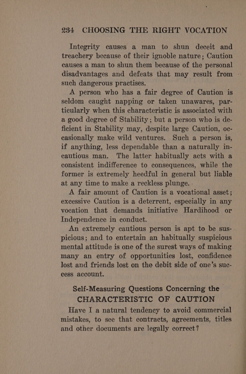 Integrity causes a man to shun deceit and treachery because of their ignoble nature; Caution causes a man to shun them because of the personal such dangerous practises. A person who has a fair degree of Caution is seldom caught napping or taken unawares, par- ticularly when this characteristic is associated with a good degree of Stability ; but a person who is de- ficient in Stability may, despite large Caution, oc- easionally make wild ventures. Such a person is, if anything, less dependable than a naturally in- cautious man. The latter habitually acts with a consistent indifference to consequences, while the former is extremely heedful in general but liable at any time to make a reckless plunge. A fair amount of Caution is a vocational asset; excessive Caution is a deterrent, especially in any vocation that demands initiative Hardihood or Independence in conduct. An extremely cautious person is apt to be sus- picious; and to entertain an habitually suspicious many an entry of opportunities lost, confidence lost and friends lost on the debit side of one’s suc- cess account. Self-Measuring Questions Concerning the CHARACTERISTIC OF CAUTION Have I a natural tendency to avoid commercial mistakes, to see that contracts, agreements, titles and other documents are legally correct?