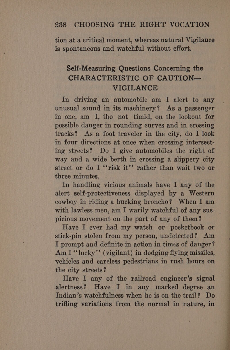 tion at a critical moment, whereas natural Vigilance is spontaneous and watchful without effort. Self-Measuring Questions Concerning the CHARACTERISTIC OF CAUTION— VIGILANCE In driving an automobile am I alert to any unusual sound in its machinery? As a passenger in one, am I, tho not timid, on the lookout for possible danger in rounding curves and in crossing tracks? As a foot traveler in the city, do I look in four directions at once when crossing intersect- ing streets? Do I give automobiles the right of way and a wide berth in crossing a slippery city street or do I ‘‘risk it’’ rather than wait two or three minutes. In handling vicious animals have I any of the alert self-protectiveness displayed by a Western cowboy in riding a bucking broncho? When I am with lawless men, am I warily watchful of any sus- picious movement on the part of any of them? Have I ever had my watch or pocketbook or stick-pin stolen from my person, undetected? Am I prompt and definite in action in times of danger? Am I ‘‘lucky’’ (vigilant) in dodging flying missiles, vehicles and careless pedestrians in rush hours on the city streets? Have I any of the railroad engineer’s signal alertness? Have I in any marked degree an Indian’s watchfulness when he is on the trail? Do trifling variations from the normal in nature, in NS ee ee _