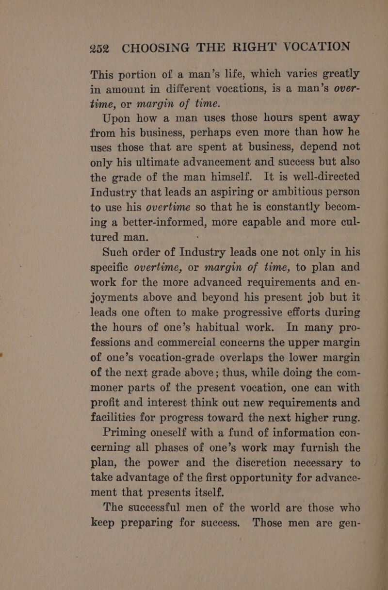 This portion of a man’s life, which varies greatly in amount in different vocations, is a man’s over- time, or margin of time. Upon how a man uses those hours spent away from his business, perhaps even more than how he uses those that are spent at business, depend not only his ultimate advancement and success but also the grade of the man himself. It is well-directed Industry that leads an aspiring or ambitious person to use his overtime so that he is constantly becom- ing a better-informed, more capable and more cul- tured man. Such order of Industry leads one not only in his specific overtime, or margin of time, to plan and work for the more advanced requirements and en- joyments above and beyond his present job but it leads one often to make progressive efforts during the hours of one’s habitual work. In many pro- fessions and commercial concerns the upper margin of one’s vocation-grade overlaps the lower margin of the next grade above; thus, while doing the com- moner parts of the present vocation, one can with profit and interest think out new requirements and facilities for progress toward the next higher rung. Priming oneself with a fund of information con- cerning all phases of one’s work may furnish the plan, the power and the discretion necessary to take advantage of the first opportunity for advance- ment that presents itself. The successful men of the world are those who keep preparing for success. Those men are gen- ee ee ee ee ee a . -— eee ee ee ee ee a zs