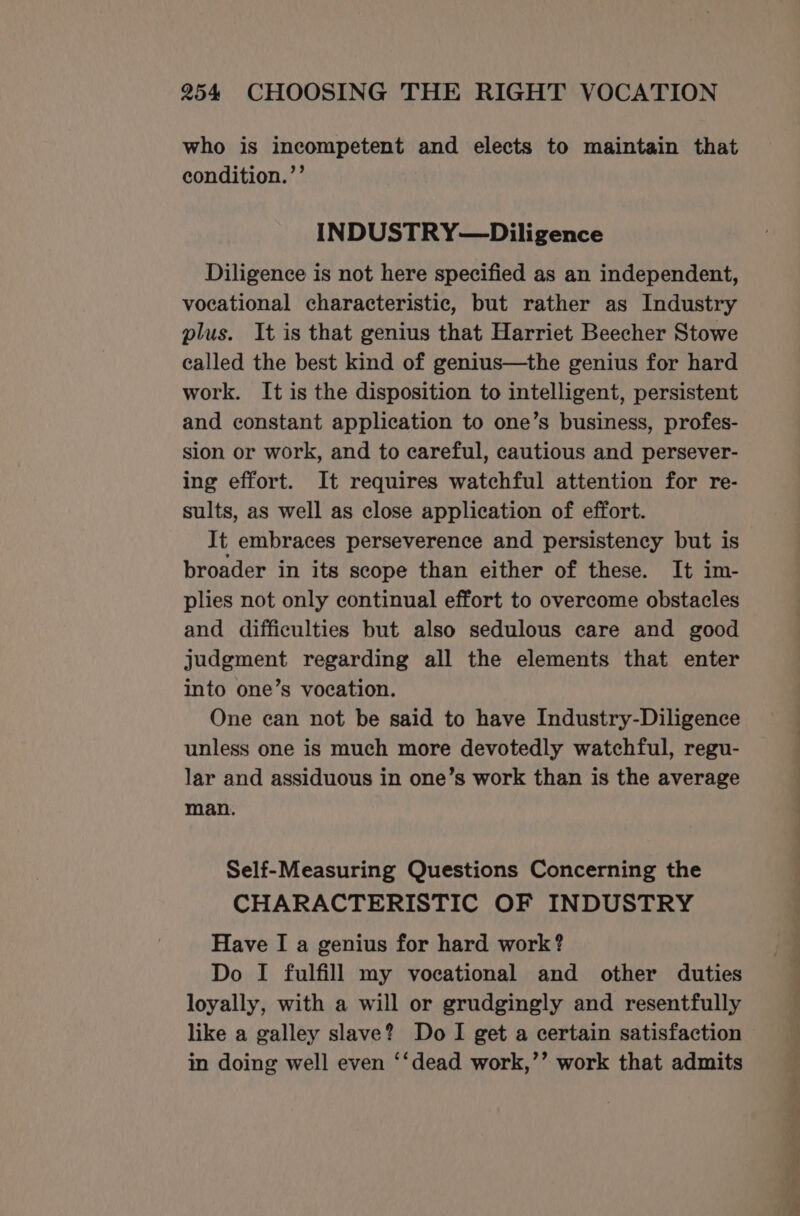 who is incompetent and elects to maintain that condition.”’ INDUSTRY—Diligence Diligence is not here specified as an independent, vocational characteristic, but rather as Industry plus. It is that genius that Harriet Beecher Stowe called the best kind of genius—the genius for hard work. It is the disposition to intelligent, persistent and constant application to one’s business, profes- sion or work, and to careful, cautious and persever- ing effort. It requires watchful attention for re- sults, as well as close application of effort. It embraces perseverence and persistency but is broader in its scope than either of these. It im- plies not only continual effort to overcome obstacles and difficulties but also sedulous care and good judgment regarding all the elements that enter into one’s vocation. One can not be said to have Industry-Diligence unless one is much more devotedly watchful, regu- lar and assiduous in one’s work than is the average man. Self-Measuring Questions Concerning the CHARACTERISTIC OF INDUSTRY Have I a genius for hard work? Do I fulfill my vocational and other duties loyally, with a will or grudgingly and resentfully like a galley slave? Do I get a certain satisfaction in doing well even ‘‘dead work,’’ work that admits