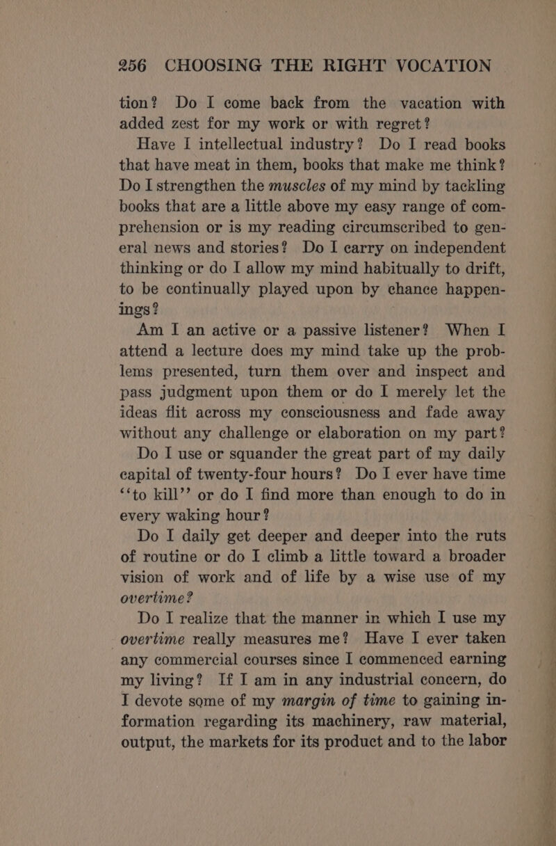 tion? Do I come back from the vacation with added zest for my work or with regret? Have [ intellectual industry? Do I read books that have meat in them, books that make me think? Do I strengthen the muscles of my mind by tackling books that are a little above my easy range of com- prehension or is my reading circumscribed to gen- eral news and stories? Do I carry on independent thinking or do I allow my mind habitually to drift, to be continually played upon by chance happen- ings? Am I an active or a passive listener? When I attend a lecture does my mind take up the prob- lems presented, turn them over and inspect and pass judgment upon them or do | merely let the ideas flit across my consciousness and fade away without any challenge or elaboration on my part? Do I use or squander the great part of my daily capital of twenty-four hours? Do I ever have time ‘‘to kill’’ or do I find more than enough to do in every waking hour? Do I daily get deeper and deeper into the ruts of routine or do I climb a little toward a broader vision of work and of life by a wise use of my overtime ? Do I realize that the manner in which I use my overtime really measures me? Have I ever taken any commercial courses since I commenced earning my living? If I am in any industrial concern, do I devote some of my margin of time to gaining in- formation regarding its machinery, raw material, output, the markets for its product and to the labor