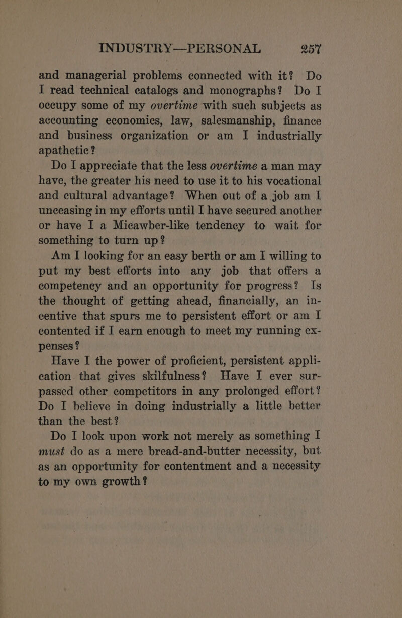and managerial problems connected with it? Do I read technical catalogs and monographs? Do I occupy some of my overtime with such subjects as accounting economics, law, salesmanship, finance and business organization or am I industrially apathetic ? Do I appreciate that the less overtime a man may have, the greater his need to use it to his vocational and cultural advantage? When out of a job am I unceasing in my efforts until I have secured another or have I a Micawber-like tendency to wait for something to turn up? Am I looking for an easy berth or am I willing to put my best efforts into any job that offers a competency and an opportunity for progress? Is the thought of getting ahead, financially, an in- centive that spurs me to persistent effort or am I contented if I earn enough to meet my running ex- penses ? Have I the power of proficient, persistent appli- cation. that gives skilfulness? Have I ever sur- passed other competitors in any prolonged effort? Do I believe in doing industrially a little better than the best? Do I look upon work not merely as something I must do as a mere bread-and-butter necessity, but as an opportunity for contentment and a necessity to my own growth?