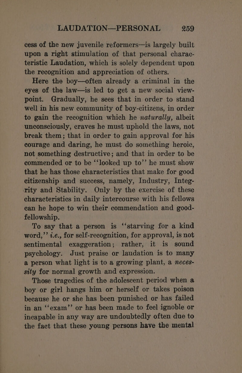 cess of the new juvenile reformers—is largely built upon a right stimulation of that personal charac- teristic Laudation, which is solely dependent upon the recognition and appreciation of others. Here the boy—often already a criminal in the eyes of the law—is led to get a new social view- point. Gradually, he sees that in order to stand well in his new community of boy-citizens, in order to gain the recognition which he naturally, albeit unconsciously, craves he must uphold the laws, not break them; that in order to gain approval for his courage and daring, he must do something heroic, not something destructive; and that in order to be commended or to be ‘‘looked up to’’ he must show that he has those characteristics that make for good citizenship and success, namely, Industry, Integ- rity and Stability. Only by the exercise of these characteristics in daily intercourse with his fellows can he hope to win their commendation and good- fellowship. To say that a person is ‘‘starving for a kind word,’’ 4.e., for self-recognition, for approval, is not sentimental exaggeration; rather, it is sound psychology. Just praise or laudation is to many a person what light is to a growing plant, a neces- sity for normal growth and expression. Those tragedies of the adolescent period when a boy or girl hangs him or herself or takes poison because he or she has been punished or has failed in an ‘‘exam’’ or has been made to feel ignoble or incapable in any way are undoubtedly often due to the fact that these young persons have the mental