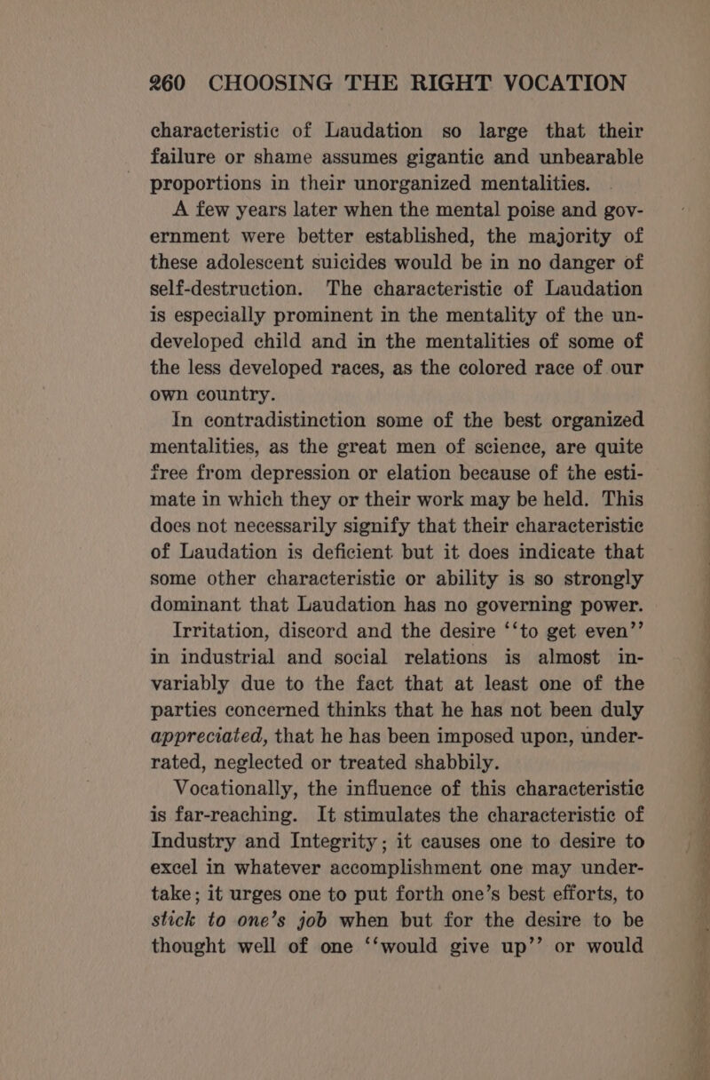 characteristic of Laudation so large that their failure or shame assumes gigantic and unbearable proportions in their unorganized mentalities. A few years later when the mental poise and gov- ernment were better established, the majority of these adolescent suicides would be in no danger of self-destruction. The characteristic of Laudation is especially prominent in the mentality of the un- developed child and in the mentalities of some of the less developed races, as the colored race of our own country. In contradistinction some of the best organized mentalities, as the great men of science, are quite free from depression or elation because of the esti- mate in which they or their work may be held. This does not necessarily signify that their characteristic of Laudation is deficient but it does indicate that some other characteristic or ability is so strongly dominant that Laudation has no governing power. Irritation, discord and the desire ‘‘to get even’’ in industrial and social relations is almost in- variably due to the fact that at least one of the parties concerned thinks that he has not been duly appreciated, that he has been imposed upor, under- rated, neglected or treated shabbily. Vocationally, the influence of this characteristic is far-reaching. It stimulates the characteristic of Industry and Integrity; it causes one to desire to excel in whatever accomplishment one may under- take; it urges one to put forth one’s best efforts, to stick to one’s job when but for the desire to be thought well of one ‘‘would give up’’ or would
