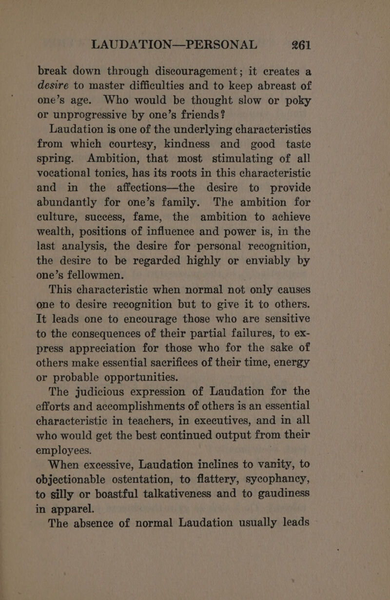 break down through discouragement; it creates a desire to master difficulties and to keep abreast of one’s age. Who would be thought slow or poky or unprogressive by one’s friends? Laudation is one of the underlying characteristics from which courtesy, kindness and good taste spring. Ambition, that most stimulating of all vocational tonics, has its roots in this characteristic and in the affections—the desire to provide abundantly for one’s family. The ambition for culture, success, fame, the ambition to achieve wealth, positions of influence and power is, in the last analysis, the desire for personal recognition, the desire to be regarded highly or enviably by one’s fellowmen. | This characteristic when normal not only causes one to desire recognition but to give it to others. It leads one to encourage those who are sensitive to the consequences of their partial failures, to ex- press appreciation for those who for the sake of others make essential sacrifices of their time, energy or probable opportunities. The judicious expression of Laudation for the efforts and accomplishments of others is an essential characteristic in teachers, in executives, and in all who would get the best continued output from their employees. When excessive, Laudation inclines to vanity, to objectionable ostentation, to flattery, sycophancy, to silly or boastful talkativeness and to gaudiness in apparel. | The absence of normal Laudation usually leads