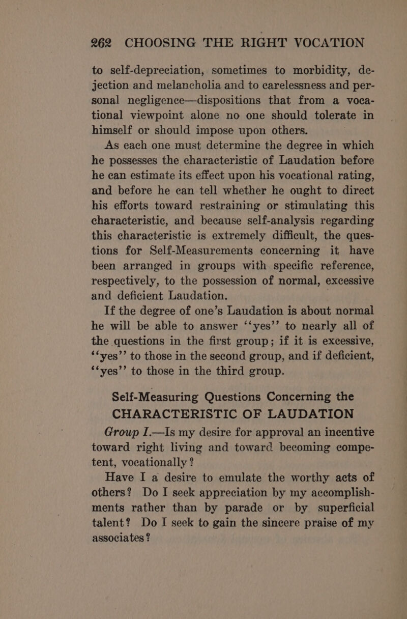 to self-depreciation, sometimes to morbidity, de- jection and melancholia and to carelessness and per- sonal negligence—dispositions that from a voca- tional viewpoint alone no one should tolerate in himself or should impose upon others. As each one must determine the degree in which he possesses the characteristic of Laudation before he can estimate its effect upon his vocational rating, and before he can tell whether he ought to direct his efforts toward restraining or stimulating this characteristic, and because self-analysis regarding this characteristic is extremely difficult, the ques- tions for Self-Measurements concerning it have been arranged in groups with specific reference, respectively, to the possession of normal, excessive and deficient Laudation. ; If the degree of one’s Laudation is about normal he will be able to answer ‘‘yes’’ to nearly all of the questions in the first group; if it is excessive, ‘“yes’’ to those in the second group, and if deficient, ‘‘yes’’ to those in the third group. Self-Measuring Questions Concerning the CHARACTERISTIC OF LAUDATION Group I.—Is my desire for approval an incentive toward right living and toward becoming compe- tent, vocationally ? Have I a desire to emulate the worthy acts of others? Do I seek appreciation by my accomplish- ments rather than by parade or by superficial talent? Do I seek to gain the sincere praise of my associates ?