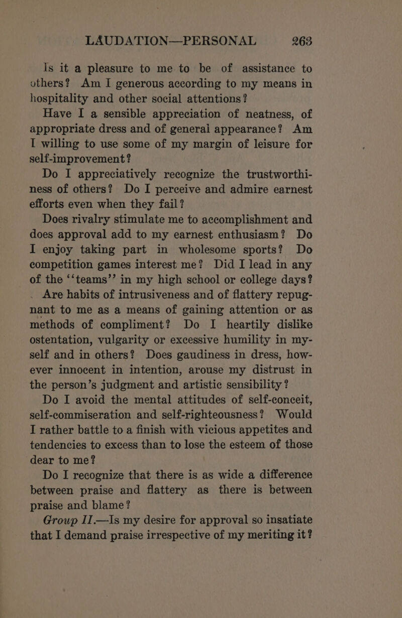 Is it a pleasure to me to be of assistance to others? Am I generous according to my means in hospitality and other social attentions? Have I a sensible appreciation of neatness, of appropriate dress and of generai appearance? Am I willing to use some of my margin of leisure for self-improvement? Do I appreciatively recognize the trustworthi- ness of others? Do I perceive and admire earnest efforts even when they fail? Does rivalry stimulate me to accomplishment and does approval add to my earnest enthusiasm? Do I enjoy taking part in wholesome sports? Do competition games interest me? Did I lead in any of the ‘‘teams’’ in my high school or college days? . Are habits of intrusiveness and of flattery repug- nant to me as a means of gaining attention or as methods of compliment? Do I heartily dislike ostentation, vulgarity or excessive humility in my- self and in others? Does gaudiness in dress, how- ever innocent in intention, arouse my distrust in the person’s judgment and artistic sensibility ? Do I avoid the mental attitudes of self-conceit, self-commiseration and self-righteousness? Would I rather battle to a finish with vicious appetites and tendencies to excess than to lose the esteem of those dear to me? Do I recognize that there is as wide a difference between praise and flattery as there is between praise and blame? Group II.—Is my desire for approval so insatiate that I demand praise irrespective of my meriting it?