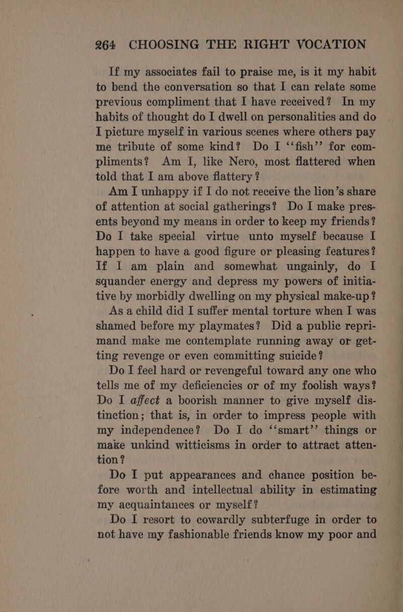 If my associates fail to praise me, is it my habit to bend the conversation so that I can relate some previous compliment that I have received? In my habits of thought do I dwell on personalities and do I picture myself in various scenes where others pay me tribute of some kind? Do I ‘‘fish’’ for com- pliments? Am I, like Nero, most flattered when told that I am above flattery ? Am I unhappy if I do not receive the lion’s share of attention at social gatherings? Do I make pres- ents beyond my means in order to keep my friends? Do I take special virtue unto myself because I happen to have a good figure or pleasing features? Jf I am plain and somewhat ungainly, do I squander energy and depress my powers of initia- tive by morbidly dwelling on my physical make-up ? As a child did I suffer mental torture when I was shamed before my playmates? Did a public repri- mand make me contemplate running away or get- ting revenge or even committing suicide? Do I feel hard or revengeful toward any one who tells me of my deficiencies or of my foolish ways? Do I affect a boorish manner to give myself dis- tinction; that is, in order to impress people with my independence? Do J do ‘‘smart’’ things or make unkind witticisms in order to attract atten- tion ? Do I put appearances and chance position be- fore worth and intellectual ability in estimating my acquaintances or myself? Do I resort to cowardly subterfuge in order to not have my fashionable friends know my poor and